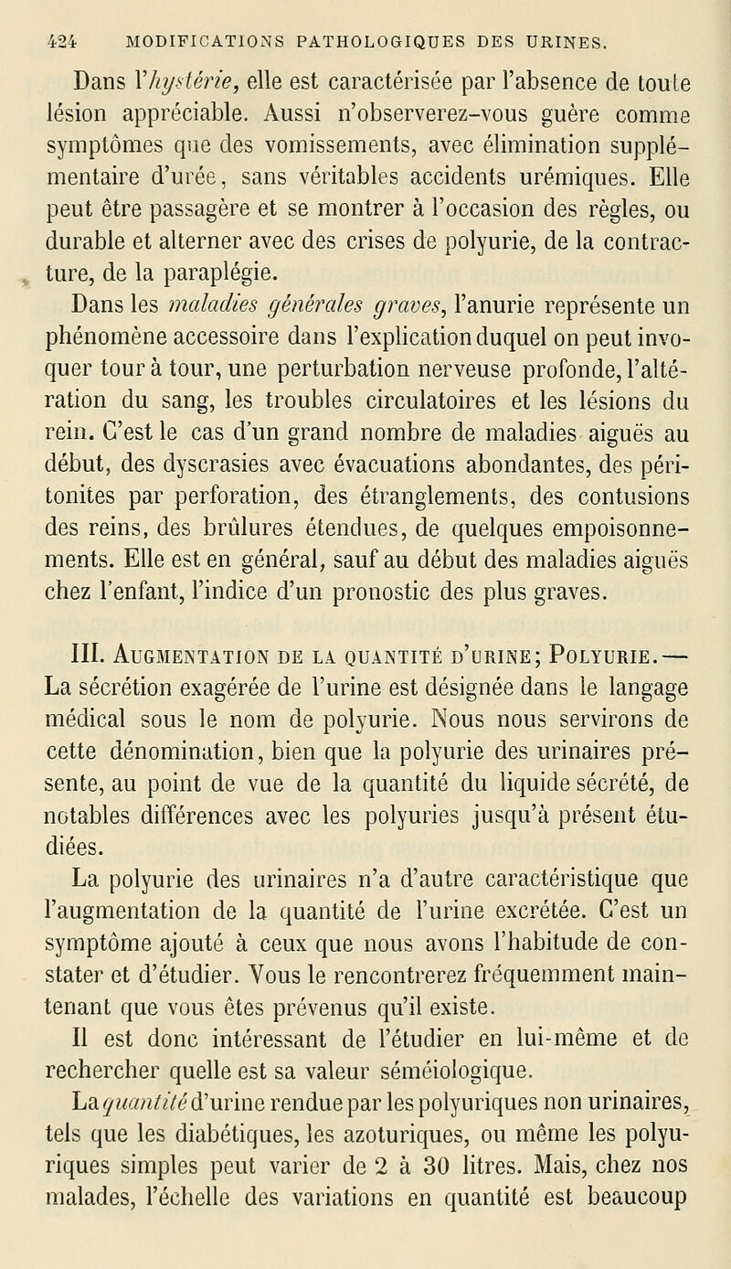 Dans Yhystérie, elle est caractérisée par l'absence de toute lésion appréciable. Aussi n'observerez-vous guère comme symptômes que des vomissements, avec élimination supplé- mentaire d'urée, sans véritables accidents urémiques. Elle peut être passagère et se montrer à l'occasion des règles, ou durable et alterner avec des crises de polyurie, de la contrac- ^ ture, de la paraplégie. Dans les maladies générales graves, l'anurie représente un phénomène accessoire dans l'explication duquel on peut invo- quer tour à tour, une perturbation nerveuse profonde, l'alté- ration du sang, les troubles circulatoires et les lésions du rein. C'est le cas d'un grand nombre de maladies aiguës au début, des dyscrasies avec évacuations abondantes, des péri- tonites par perforation, des étranglements, des contusions des reins, des brûlures étendues, de quelques empoisonne- ments. Elle est en général, sauf au début des maladies aiguës chez l'enfant, l'indice d'un pronostic des plus graves. III. Augmentation de la quantité d'urine; Polyurie.— La sécrétion exagérée de l'urine est désignée dans le langage médical sous le nom de polyurie. Nous nous servirons de cette dénomination, bien que la polyurie des urinaires pré- sente, au point de vue de la quantité du liquide sécrété, de notables différences avec les polyuries jusqu'à présent étu- diées. La polyurie des urinaires n'a d'autre caractéristique que l'augmentation de la quantité de l'urine excrétée. C'est un symptôme ajouté à ceux que nous avons l'habitude de con- stater et d'étudier. Vous le rencontrerez fréquemment main- tenant que vous êtes prévenus qu'il existe. Il est donc intéressant de l'étudier en lui-même et de rechercher quelle est sa valeur séméiologique. hdi. quantité&'uYÏnQ rendue par les polyuriques non urinaires, tels que les diabétiques, les azoturiques, ou même les polyu- riques simples peut varier de 2 à 30 litres. Mais, chez nos malades, l'échelle des variations en quantité est beaucoup