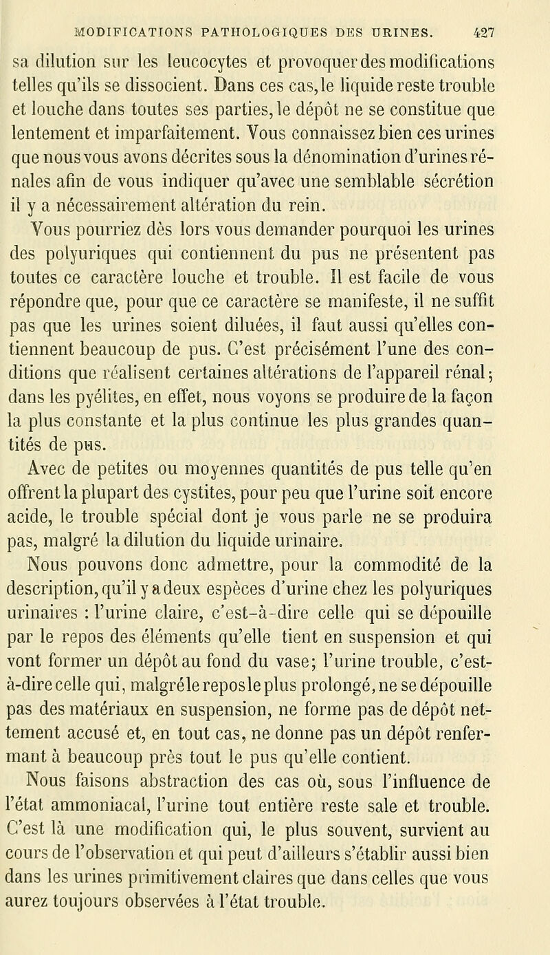 sa dilution sur les leucocytes et provoquer des modifications telles qu'ils se dissocient. Dans ces cas, le liquide reste trouble et louche dans toutes ses parties, le dépôt ne se constitue que lentement et imparfaitement. Vous connaissez bien ces urines que nous vous avons décrites sous la dénomination d'urines ré- nales afin de vous indiquer qu'avec une semblable sécrétion il y a nécessairement altération du rein. Vous pourriez dès lors vous demander pourquoi les urines des polyuriques qui contiennent du pus ne présentent pas toutes ce caractère louche et trouble. Il est facile de vous répondre que, pour que ce caractère se manifeste, il ne suffit pas que les urines soient diluées, il faut aussi qu'elles con- tiennent beaucoup de pus. C'est précisément l'une des con- ditions que réalisent certaines altérations de l'appareil rénal 5 dans les pyélites, en effet, nous voyons se produire de la façon la plus constante et la plus continue les plus grandes quan- tités de pus. Avec de petites ou moyennes quantités de pus telle qu'en offrent la plupart des cystites, pour peu que l'urine soit encore acide, le trouble spécial dont je vous parle ne se produira pas, malgré la dilution du hquide urinaire. Nous pouvons donc admettre, pour la commodité de la description, qu'il y a deux espèces d'urine chez les polyuriques urinaires : l'urine claire, c'est-à-dire celle qui se dépouille par le repos des éléments qu'elle tient en suspension et qui vont former un dépôt au fond du vase; l'urine trouble, c'est- à-dire celle qui, malgrélereposleplus prolongé, ne se dépouille pas des matériaux en suspension, ne forme pas de dépôt net- tement accusé et, en tout cas, ne donne pas un dépôt renfer- mant à beaucoup près tout le pus qu'elle contient. Nous faisons abstraction des cas où, sous l'influence de l'état ammoniacal, l'urine tout entière reste sale et trouble. C'est là une modification qui, le plus souvent, survient au cours de l'observation et qui peut d'ailleurs s'étabiïr aussi bien dans les urines primitivement claires que dans celles que vous aurez toujours observées à l'état trouble.