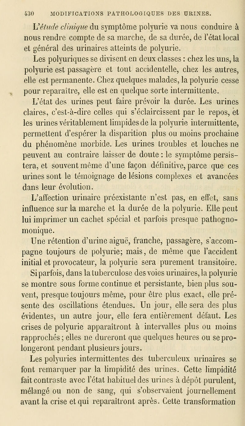 Vétude clinique du symptôme polyurie va nous conduire à nous rendre compte de sa marche, de sa durée, de l'état local et général des urinaires atteints de polyurie. Les polyuriques se divisent en deux classes : chez les uns, la polyurie est passagère et tout accidentelle, chez les autres, elle est permanente. Chez quelques malades, la polyurie cesse pour reparaître, elle est en quelque sorte intermittente. L'état des urines peut faire prévoir la durée. Les urines claires, c'est-à-dire celles qui s'éclaircissent par le repos, et les urines véritablement limpides de la polyurie nitermittente, permettent d'espérer la disparition plus ou moins prochaine du phénomène morbide. Les urines troubles et louches ne peuvent au contraire laisser de doute : le symptôme persis- tera, et souvent même d'une façon définitive, parce que ces urines sont le témoignage de lésions complexes et avancées dans leur évolution. L'affection urinaire préexistante n'est pas, en efPet, sans influence sur la marche et la durée de la polyurie. Elle peut lui imprimer un cachet spécial et parfois presque pathogno- monique. Une rétention d'urine aiguë, franche, passagère, s'accom- pagne toujours de polyurie; mais, de même que l'accident initial et provocateur, la polyurie sera purement transitoire. Si parfois, dans la tuberculose des voies urinaires, la polyurie se montre sous forme continue et persistante, bien plus sou- vent, presque toujours même, pour être plus exact, elle pré- sente des oscillations étendues. Un jour, elle sera des plus évidentes, un autre jour, elle fera entièrement défaut. Les crises de polyurie apparaîtront à intervalles plus ou moins rapprochés ; elles ne dureront que quelques heures ou se pro- longeront pendant plusieurs jours. Les polyuries intermittentes des tuberculeux urinaires se font remarquer par la limpidité des urines. Cette limpidité fait contraste avec l'état habituel des urines à dépôt purulent, mélangé ou non de sang, qui s'observaient journellement avant la crise et qui reparaîtront après. Cette transformation