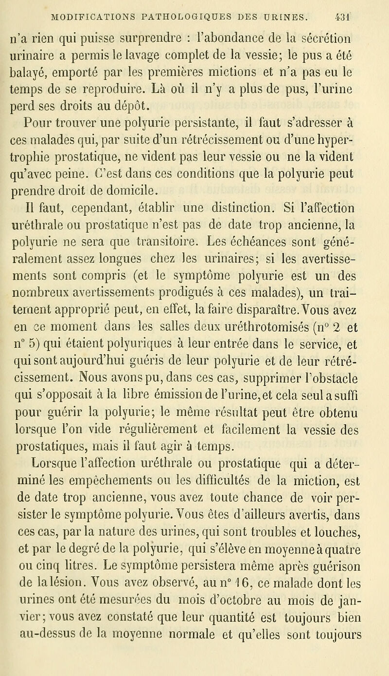 n'a rien qui puisse surprendre : l'abondance de la sécrétion urinaire a permis le lavage complet de la vessie; le pus a été balayé, emporté par les premières mictions et n'a pas eu le temps de se reproduire. Là où il n'y a plus de pus, l'urine perd ses droits au dépôt. Pour trouver une polyurie persistante, il faut s'adresser à ces malades qui, par suite d'un rétrécissement ou d'une hyper- trophie prostatique, ne vident pas leur vessie ou ne la vident qu'avec peine. C'est dans ces conditions que la polyurie peut prendre droit de domicile. Il faut, cependant, établir une distinction. Si l'affection uréthrale ou prostatique n'est pas de date trop ancienne, la polyurie ne sera que transitoire. Les échéances sont géné- ralement assez longues chez les urinaires; si les avertisse- ments sont compris (et le symptôme polyurie est un des nombreux avertissements prodigués à ces malades), un trai- tement approprié peut, en effet, la faire disparaître. Vous avez en ce moment dans les salles deux uréthrotomisés (n° 2 et n° 5) qui étaient polyuriques à leur entrée dans le service, et qui sont aujourd'hui guéris de leur polyurie et de leur rétré- cissement. Nous avons pu, dans ces cas, supprimer Tobstacle qui s'opposait à la libre émissionde l'urine, et cela seul a suffi pour guérir la polyurie; le même résultat peut être obtenu lorsque l'on vide régulièrement et facilement la vessie des prostatiques, mais il faut agir à temps. Lorsque l'affection uréthrale ou prostatique qui a déter- miné les empêchements ou les difficultés de la miction, est de date trop ancienne, vous avez toute chance de voir per- sister le symptôme polyurie. Vous êtes d'ailleurs avertis, dans ces cas, par la nature des urines, qui sont troubles et louches, et par le degré de la polyurie, qui s'élève en moyenne à quatre ou cinq litres. Le symptôme persistera même après guérison de lalésion. Vous avez observé, aun 16, ce malade dont les urines ont été mesurées du mois d'octobre au mois de jan- vier; vous avez constaté que leur quantité est toujours bien au-dessus de la moyenne normale et qu'elles sont toujours