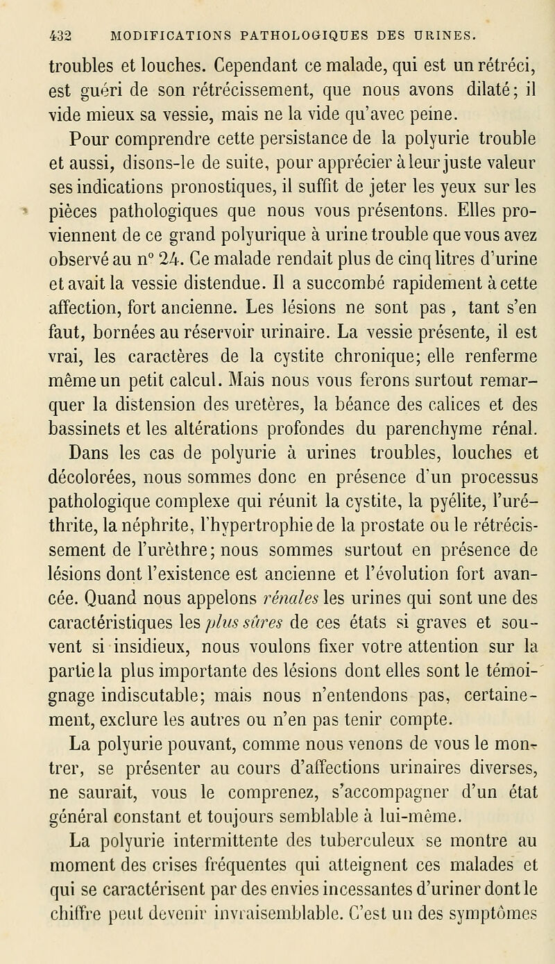 troubles et louches. Cependant ce malade, qui est un rétréci, est guéri de son rétrécissement, que nous avons dilaté; il vide mieux sa vessie, mais ne la vide qu'avec peine. Pour comprendre cette persistance de la polyurie trouble et aussi, disons-le de suite, pour apprécier à leur juste valeur ses indications pronostiques, il suffit de jeter les yeux sur les pièces pathologiques que nous vous présentons. Elles pro- viennent de ce grand polyurique à urine trouble que vous avez observé au n° 24. Ce malade rendait plus de cinq litres d'urine et avait la vessie distendue. Il a succombé rapidement à cette affection, fort ancienne. Les lésions ne sont pas , tant s'en faut, bornées au réservoir urinaire. La vessie présente, il est vrai, les caractères de la cystite chronique; elle renferme même un petit calcul. Mais nous vous ferons surtout remar- quer la distension des uretères, la béance des calices et des bassinets et les altérations profondes du parenchyme rénal. Dans les cas de polyurie à urines troubles, louches et décolorées, nous sommes donc en présence d'un processus pathologique complexe qui réunit la cystite, la pyélite, l'uré- thrite, la néphrite, l'hypertrophie de la prostate ou le rétrécis- sement de l'urèthre; nous sommes surtout en présence de lésions dorit l'existence est ancienne et l'évolution fort avan- cée. Quand nous appelons rénales les urines qui sont une des caractéristiques les plus sûres de ces états si graves et sou- vent si insidieux, nous voulons fixer votre attention sur la partie la plus importante des lésions dont elles sont le témoi- gnage indiscutable; mais nous n'entendons pas, certaine- ment, exclure les autres ou n'en pas tenir compte. La polyurie pouvant, comme nous venons de vous le mon^ trer, se présenter au cours d'affections urinaires diverses, ne saurait, vous le comprenez, s'accompagner d'un état général constant et toujours semblable à lui-même. La polyurie intermittente des tuberculeux se montre au moment des crises fréquentes qui atteignent ces malades et qui se caractérisent par des envies incessantes d'uriner dont le chiffre peut devenir invraisemblable. C'est un des symptômes