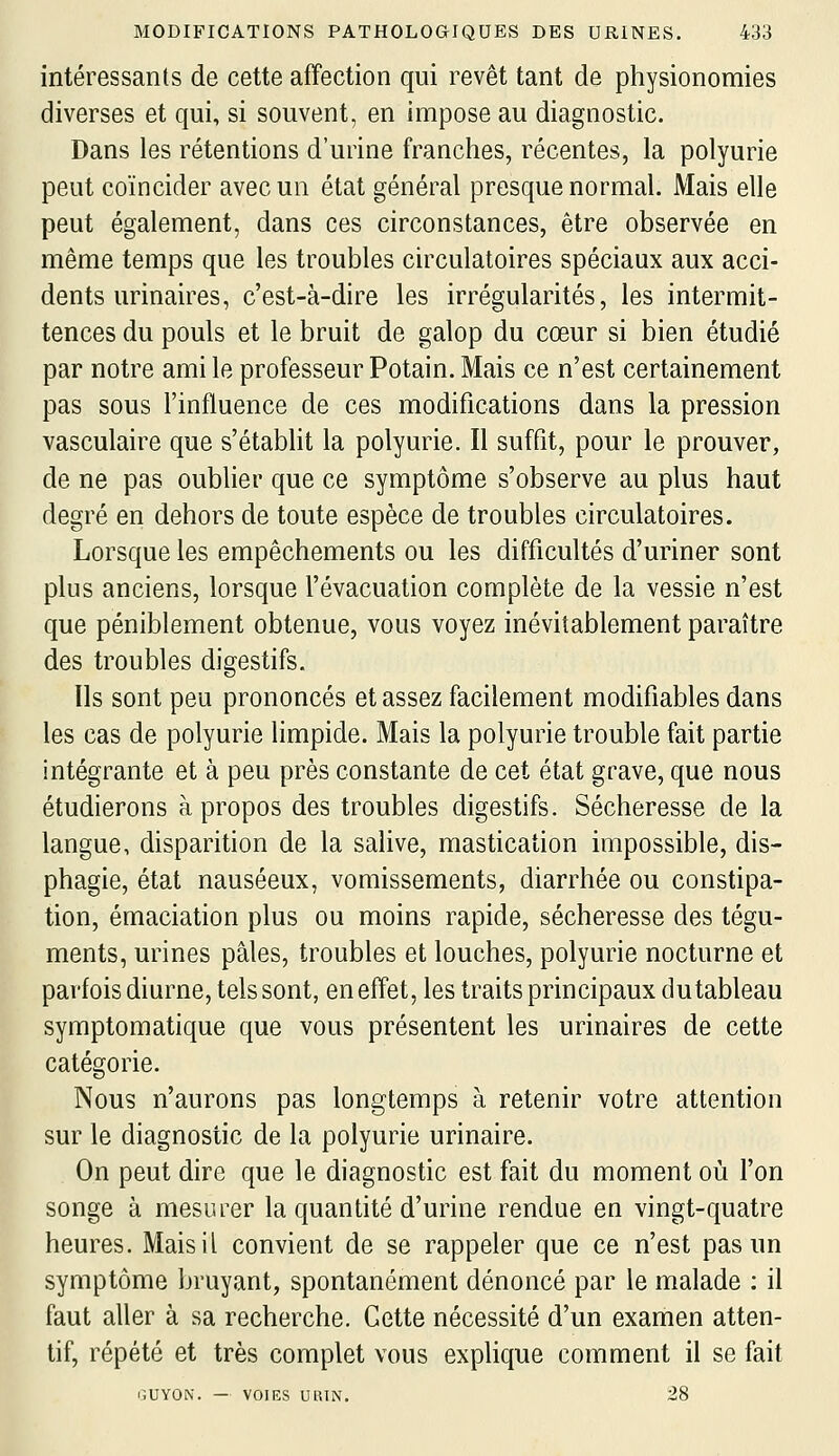 intéressants de cette affection qui revêt tant de physionomies diverses et qui, si souvent, en impose au diagnostic. Dans les rétentions d'urine franches, récentes, la polyurie peut coïncider avec un état général presque normal. Mais elle peut également, dans ces circonstances, être observée en même temps que les troubles circulatoires spéciaux aux acci- dents urinaires, c'est-à-dire les irrégularités, les intermit- tences du pouls et le bruit de galop du cœur si bien étudié par notre ami le professeur Potain. Mais ce n'est certainement pas sous l'influence de ces modifications dans la pression vasculaire que s'établit la polyurie. Il suffit, pour le prouver, de ne pas oublier que ce symptôme s'observe au plus haut degré en dehors de toute espèce de troubles circulatoires. Lorsque les empêchements ou les difficultés d'uriner sont plus anciens, lorsque l'évacuation complète de la vessie n'est que péniblement obtenue, vous voyez inévitablement paraître des troubles digestifs. Ils sont peu prononcés et assez facilement modifiables dans les cas de polyurie limpide. Mais la polyurie trouble fait partie intégrante et à peu près constante de cet état grave, que nous étudierons à propos des troubles digestifs. Sécheresse de la langue, disparition de la salive, mastication impossible, dis- phagie, état nauséeux, vomissements, diarrhée ou constipa- tion, émaciation plus ou moins rapide, sécheresse des tégu- ments, urines pâles, troubles et louches, polyurie nocturne et parfois diurne, tels sont, en effet, les traits principaux dutableau symptomatique que vous présentent les urinaires de cette catégorie. Nous n'aurons pas longtemps à retenir votre attention sur le diagnostic de la polyurie urinaire. On peut dire que le diagnostic est fait du moment où l'on songe à mesurer la quantité d'urine rendue en vingt-quatre heures. Mais il convient de se rappeler que ce n'est pas un symptôme bruyant, spontanément dénoncé par le malade : il faut aller à sa recherche. Cette nécessité d'un examen atten- tif, répété et très complet vous explique comment il se fait GUYON. — VOIES UUTN. 28