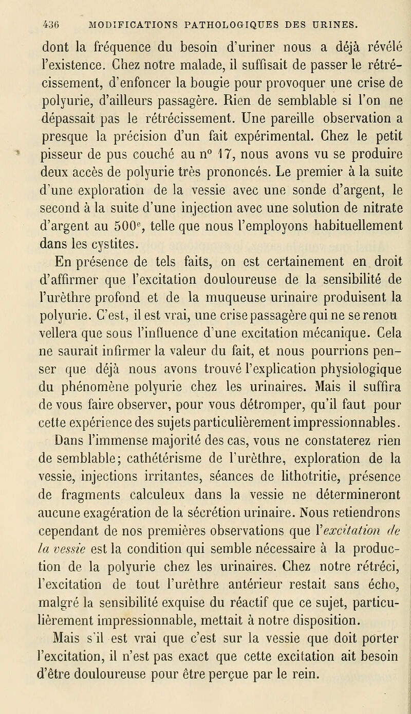 dont la fréquence du besoin d'uriner nous a déjà révélé l'existence. Chez notre malade, il suffisait de passer le rétré- cissement, d'enfoncer la bougie pour provoquer une crise de polyurie, d'ailleurs passagère. Rien de semblable si l'on ne dépassait pas le rétrécissement. Une pareille observation a presque la précision d'un fait expérimental. Chez le petit pisseur de pus couché au n° 17, nous avons vu se produire deux accès de polyurie très prononcés. Le premier à la suite d'une exploration de la vessie avec une sonde d'argent, le second à la suite d'une injection avec une solution de nitrate d'argent au 500% telle que nous l'employons habituellement dans les cystites. En présence de tels faits, on est certainement en droit d'affirmer que l'excitation douloureuse de la sensibilité de l'urèthre profond et de la muqueuse urinaire produisent la polyurie. C'est, il est vrai, une crise passagère qui ne serenou vellera que sous l'influence d'une excitation mécanique. Cela ne saurait infirmer la valeur du fait, et nous pourrions pen- ser que déjà nous avons trouvé l'expUcation physiologique du phénomène polyurie chez les urinaires. Mais il suffira de vous faire observer, pour vous détromper, qu'il faut pour cette expérience des sujets particuhèrement impressionnables. Dans l'immense majorité des cas, vous ne constaterez rien de semblable; cathétérisme de l'urèthre, exploration de la vessie, injections irritantes, séances de lithotritie, présence de fragments calculeux dans la vessie ne détermineront aucune exagération de la sécrétion urinaire. Nous retiendrons cependant de nos premières observations que Vexcitation de la vessie est la condition qui semble nécessaire à la produc- tion de la polyurie chez les urinaires. Chez notre rétréci, l'excitation de tout l'urèthre antérieur restait sans écho, malgré la sensibilité exquise du réactif que ce sujet, particu- lièrement impressionnable, mettait à notre disposition. Mais s'il est vrai que c'est sur la vessie que doit porter l'excitation, il n'est pas exact que cette excitation ait besoin d'être douloureuse pour être perçue par le rein.