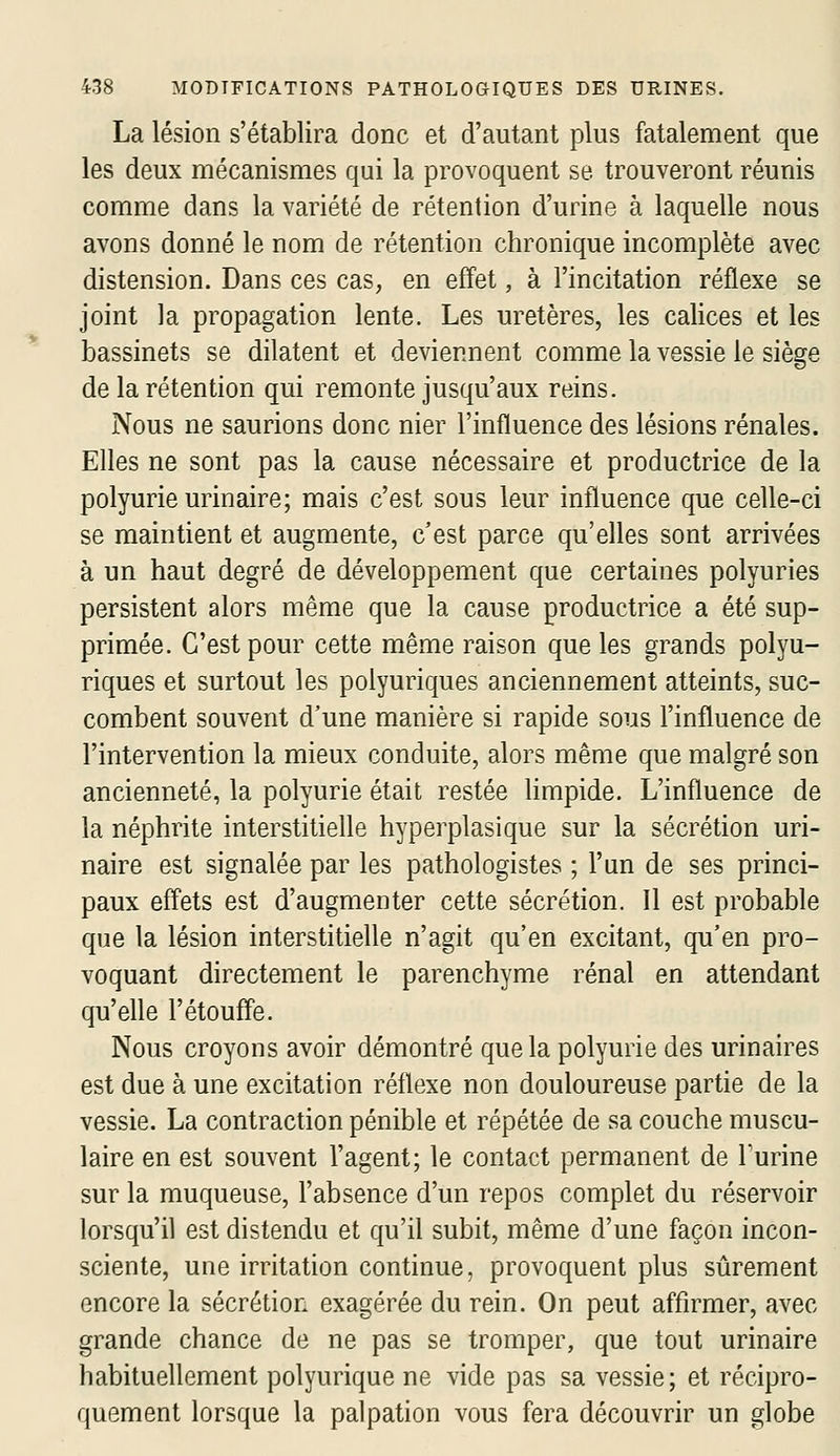 La lésion s'établira donc et d'autant plus fatalement que les deux mécanismes qui la provoquent se trouveront réunis comme dans la variété de rétention d'urine à laquelle nous avons donné le nom de rétention chronique incomplète avec distension. Dans ces caS; en effet, à l'incitation réflexe se joint la propagation lente. Les uretères, les calices et les bassinets se dilatent et deviennent comme la vessie le siège de la rétention qui remonte jusqu'aux reins. Nous ne saurions donc nier l'influence des lésions rénales. Elles ne sont pas la cause nécessaire et productrice de la polyurieurinaire; mais c'est sous leur influence que celle-ci se maintient et augmente, c'est parce qu'elles sont arrivées à un haut degré de développement que certaines polyuries persistent alors même que la cause productrice a été sup- primée. C'est pour cette même raison que les grands polyu- riques et surtout les polyuriques anciennement atteints, suc- combent souvent d'une manière si rapide sous l'influence de l'intervention la mieux conduite, alors même que malgré son ancienneté, la polyurie était restée limpide. L'influence de la néphrite interstitielle hyperplasique sur la sécrétion uri- naire est signalée par les pathologistes ; l'un de ses princi- paux effets est d'augmenter cette sécrétion. Il est probable que la lésion interstitielle n'agit qu'en excitant, qu'en pro- voquant directement le parenchyme rénal en attendant qu'efle l'étouffé. Nous croyons avoir démontré que la polyurie des urinaires est due à une excitation réflexe non douloureuse partie de la vessie. La contraction pénible et répétée de sa couche muscu- laire en est souvent l'agent; le contact permanent de Furine sur la muqueuse, l'absence d'un repos complet du réservoir lorsqu'il est distendu et qu'il subit, même d'une façon incon- sciente, une irritation continue, provoquent plus sûrement encore la sécrétion exagérée du rein. On peut affirmer, avec grande chance de ne pas se tromper, que tout urinaire habituellement polyurique ne vide pas sa vessie; et récipro- quement lorsque la palpation vous fera découvrir un globe