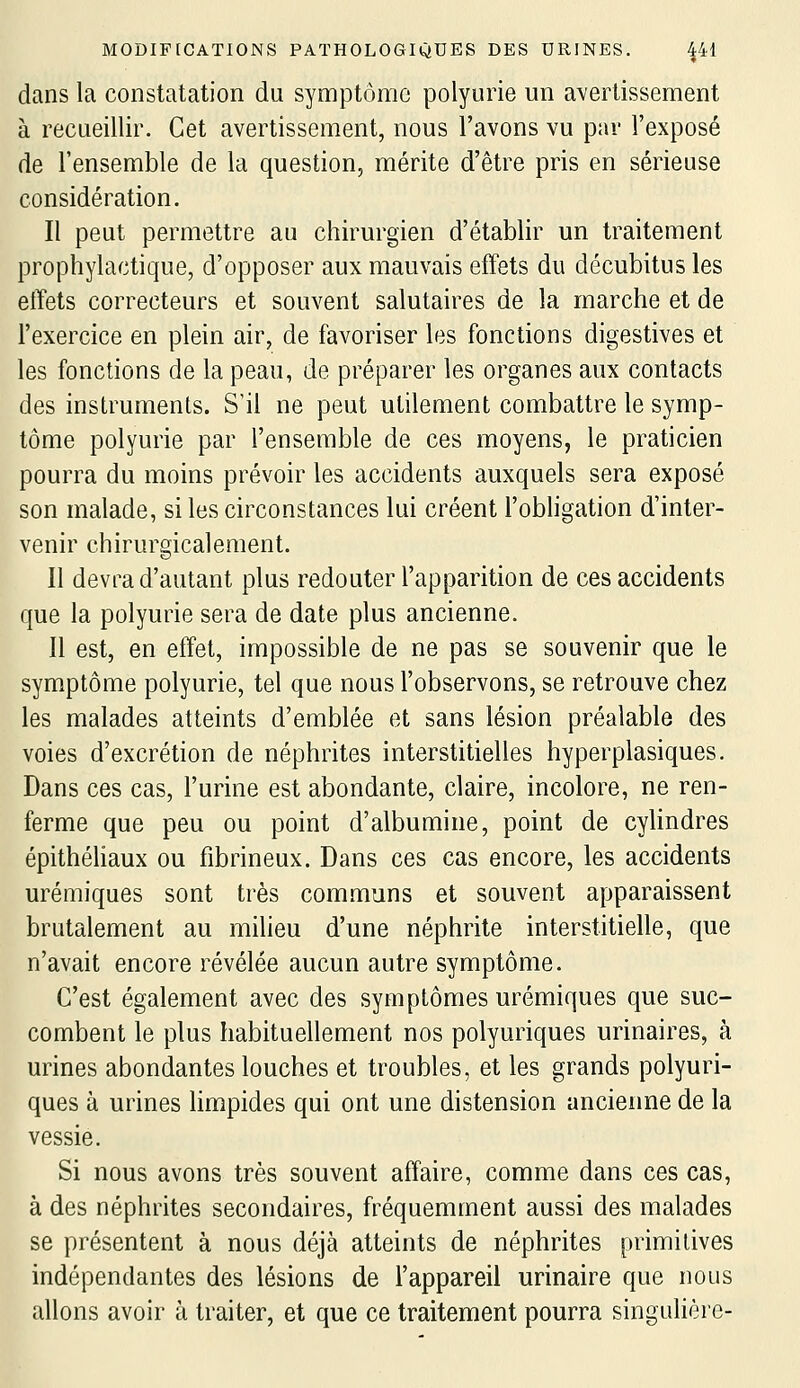 dans la constatation du symptôme polyurie un avertissement à recueillir. Cet avertissement, nous l'avons vu par l'exposé de l'ensemble de la question, mérite d'être pris en sérieuse considération. Il peut permettre au chirurgien d'établir un traitement prophylactique, d'opposer aux mauvais effets du décubitus les effets correcteurs et souvent salutaires de la marche et de l'exercice en plein air, de favoriser les fonctions digestives et les fonctions de la peau, de préparer les organes aux contacts des instruments. S'il ne peut utilement combattre le symp- tôme polyurie par l'ensemble de ces moyens, le praticien pourra du moins prévoir les accidents auxquels sera exposé son malade, si les circonstances lui créent l'obhgation d'inter- venir chirurgicalement. II devra d'autant plus redouter l'apparition de ces accidents que la polyurie sera de date plus ancienne. Il est, en effet, impossible de ne pas se souvenir que le symptôme polyurie, tel que nous l'observons, se retrouve chez les malades atteints d'emblée et sans lésion préalable des voies d'excrétion de néphrites interstitielles hyperplasiques. Dans ces cas, l'urine est abondante, claire, incolore, ne ren- ferme que peu ou point d'albumine, point de cylindres épithéhaux ou fibrineux. Dans ces cas encore, les accidents urémiques sont très communs et souvent apparaissent brutalement au milieu d'une néphrite interstitielle, que n'avait encore révélée aucun autre symptôme. C'est également avec des symptômes urémiques que suc- combent le plus habituellement nos polyuriques urinaires, à urines abondantes louches et troubles, et les grands polyuri- ques à urines hmpides qui ont une distension ancienne de la vessie. Si nous avons très souvent affaire, comme dans ces cas, à des néphrites secondaires, fréquemment aussi des malades se présentent à nous déjà atteints de néphrites primitives indépendantes des lésions de l'appareil urinaire que nous allons avoir à traiter, et que ce traitement pourra singulière-