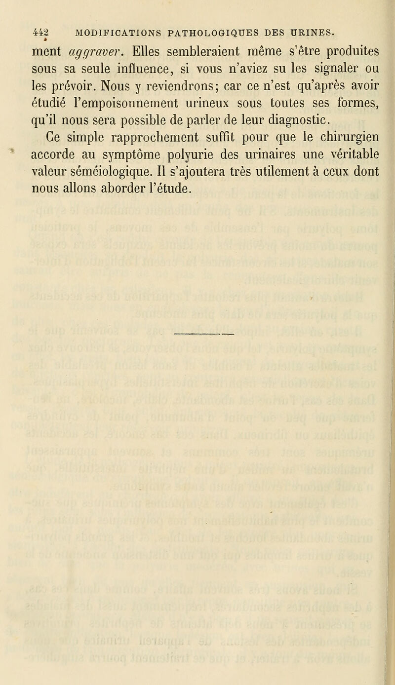 é ment aggraver. Elles sembleraient même s'être produites sous sa seule influence, si vous n'aviez su les signaler ou les prévoir. Nous y reviendrons; car ce n'est qu'après avoir étudié l'empoisonnement urineux sous toutes ses formes, qu'il nous sera possible de parler de leur diagnostic. Ce simple rapprochement suffit pour que le chirurgien accorde au symptôme polyurie des urinaires une véritable valeur séméiologique. Il s'ajoutera très utilement à ceux dont nous allons aborder l'étude.