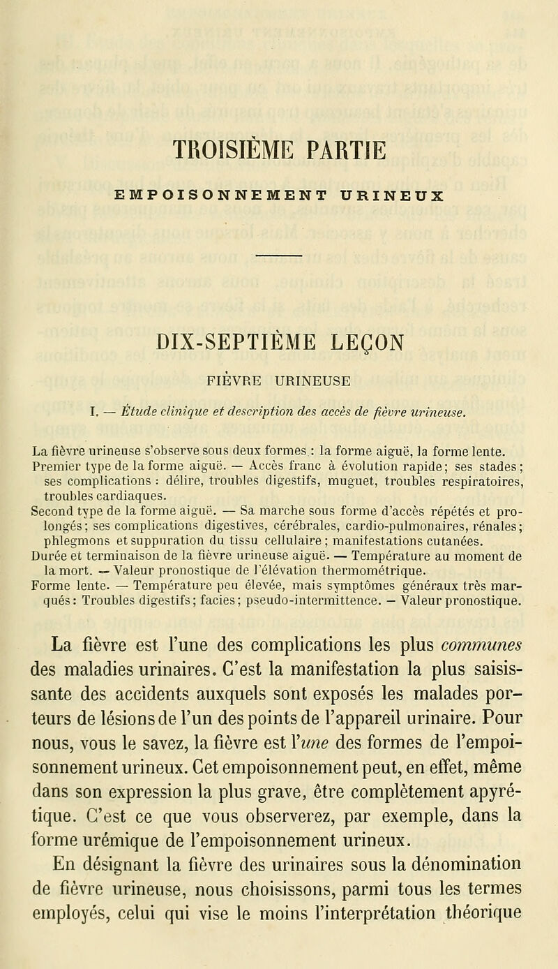 TROISIEME PARTIE EMPOISONNEMENT URINEUX DIX-SEPTIÈME LEÇON FIÈVRE URINEUSE I, — Étude clinique et description des accès de fièvre urineuse. La fièvre urineuse s'observe sous deux formes : la forme aiguë, la forme lente. Premier type de la forme aiguë. — Accès franc à évolution rapide; ses stades; ses complications : délire, troubles digestifs, muguet, troubles respiratoires, troubles cardiaques. Second type de la forme aiguë. — Sa marche sous forme d'accès répétés et pro- longés; ses complications digestives, cérébrales, cardio-pulmonaires, rénales; phlegmons et suppuration du tissu cellulaire; manifestations cutanées. Durée et terminaison de la fièvre urineuse aiguë. — Température au moment de la mort. —Valeur pronostique de l'élévation thermométrique. Forme lente. — Température peu élevée, mais symptômes généraux très mar- qués: Troubles digestifs; faciès; pseudo-intermittence. — Valeur pronostique. La fièvre est l'une des complications les plus communes des maladies urinaires. C'est la manifestation la plus saisis- sante des accidents auxquels sont exposés les malades por- teurs de lésions de l'un des points de l'appareil urinaire. Pour nous, vous le savez, la fièvre est \une des formes de l'empoi- sonnement urineux. Cet empoisonnement peut, en effet, même dans son expression la plus grave, être complètement apyré- tique. C'est ce que vous observerez, par exemple, dans la forme urémique de l'empoisonnement urineux. En désignant la fièvre des urinaires sous la dénomination de fièvre urineuse, nous choisissons, parmi tous les termes employés, celui qui vise le moins l'interprétation théorique