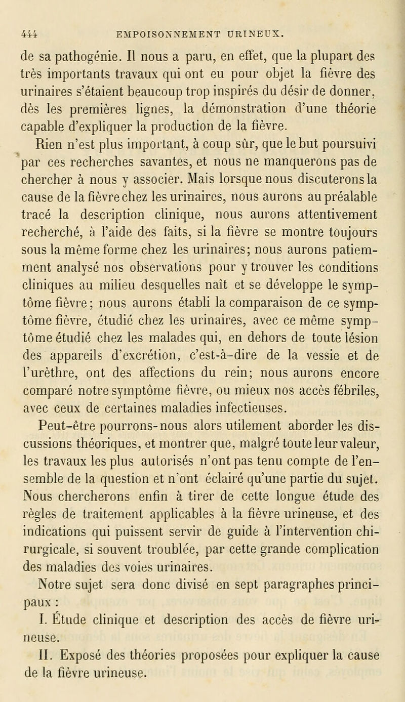 de sa pathogénie. Il nous a paru, en effet, que la plupart des très importants travaux qui ont eu pour objet la fièvre des urinaires s'étaient beaucoup trop inspirés du désir de donner, dès les premières lignes, la démonstration d'une théorie capable d'expliquer la production de la fièvre. Rien n'est plus important, à coup sûr, que le but poursuivi par ces recherches savantes, et nous ne manquerons pas de chercher à nous y associer. Mais lorsque nous discuterons la cause de la fièvre chez les urinaires, nous aurons au préalable tracé la description clinique, nous aurons attentivement recherché, à l'aide des faits, si la fièvre se montre toujours sous la même forme chez les urinaires; nous aurons patiem- ment analysé nos observations pour y trouver les conditions cliniques au milieu desquelles naît et se développe le symp- tôme fièvre ; nous aurons étabh la comparaison de ce symp- tôme fièvre, étudié chez les urinaires, avec ce même symp- tôme étudié chez les malades qui, en dehors de toute lésion des appareils d'excrétion, c'est-à-dire de la vessie et de l'urèthre, ont des affections du rein; nous aurons encore comparé notre symptôme fièvre, ou mieux nos accès fébriles, avec ceux de certaines maladies infectieuses. Peut-être pourrons-nous alors utilement aborder les dis- cussions théoriques, et montrer que, malgré toute leur valeur, les travaux les plus autorisés n'ont pas tenu compte de l'en- semble de la question et n'ont éclairé qu'une partie du sujet. Nous chercherons enfin à tirer de cette longue étude des règles de traitement appHcables à la fièvre urineuse, et des indications qui puissent servir de guide à l'intervention chi- rurgicale, si souvent troublée, par cette grande comphcation des maladies des voies urinaires. Notre sujet sera donc divisé en sept paragraphes princi- paux : I. Étude cHnique et description des accès de fièvre uri- neuse. II. Exposé des théories proposées pour expliquer la cause de la fièvre urineuse.