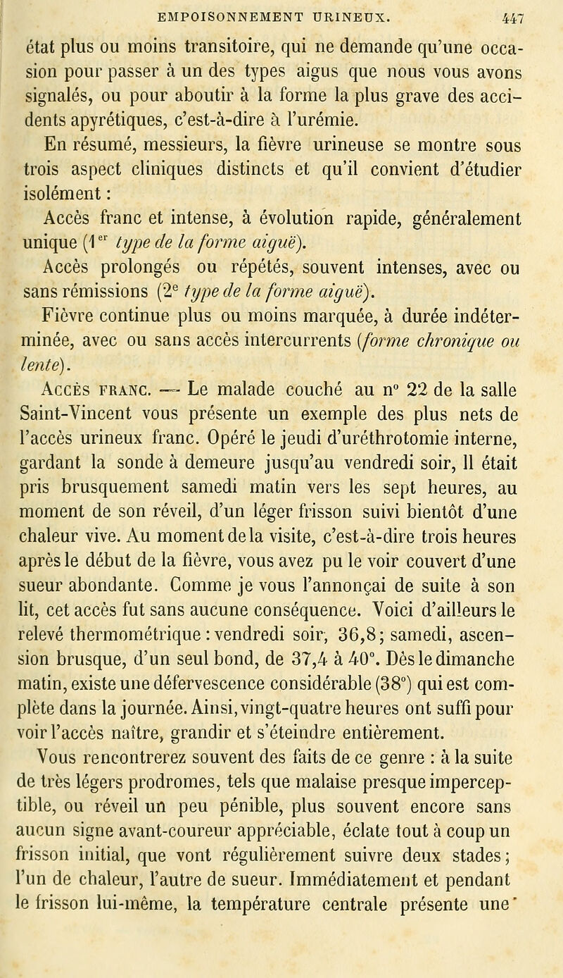 état plus ou moins transitoire, qui ne demande qu'une occa- sion pour passer à un des types aigus que nous vous avons signalés, ou pour aboutir à la forme la plus grave des acci- dents apyrétiques, c'est-à-dire à l'urémie. En résumé, messieurs, la fièvre urineuse se montre sous trois aspect cliniques distincts et qu'il convient d'étudier isolément : Accès franc et intense, à évolution rapide, généralement unique (1  tyi^e de la forme aiguë). Accès prolongés ou répétés, souvent intenses, avec ou sans rémissions (2^ type de la forme aiguë). Fièvre continue plus ou moins marquée, à durée indéter- minée, avec ou sans accès intercurrents {forme chronique ou lente). Accès franc. — Le malade couché au n° 22 de la salle Saint-Vincent vous présente un exemple des plus nets de l'accès urineux franc. Opéré le jeudi d'uréthrotomie interne, gardant la sonde à demeure jusqu'au vendredi soir, 11 était pris brusquement samedi matin vers les sept heures, au moment de son réveil, d'un léger frisson suivi bientôt d'une chaleur vive. Au moment de la visite, c'est-à-dire trois heures après le début de la fièvre, vous avez pu le voir couvert d'une sueur abondante. Comme je vous l'annonçai de suite à son lit, cet accès fut sans aucune conséquence. Voici d'ailleurs le relevé thermométrique : vendredi soir, 36,8; samedi, ascen- sion brusque, d'un seul bond, de 37,4 à 40°. Dès le dimanche matin, existe une défervescence considérable (38°) qui est com- plète dans la journée. Ainsi, vingt-quatre heures ont suffi pour voir l'accès naître, grandir et s'éteindre entièrement. Vous rencontrerez souvent des faits de ce genre : à la suite de très légers prodromes, tels que malaise presque impercep- tible, ou réveil un peu pénible, plus souvent encore sans aucun signe avant-coureur appréciable, éclate tout à coup un frisson initial, que vont régulièrement suivre deux stades; l'un de chaleur, l'autre de sueur. Immédiatement et pendant le frisson lui-même, la température centrale présente une '