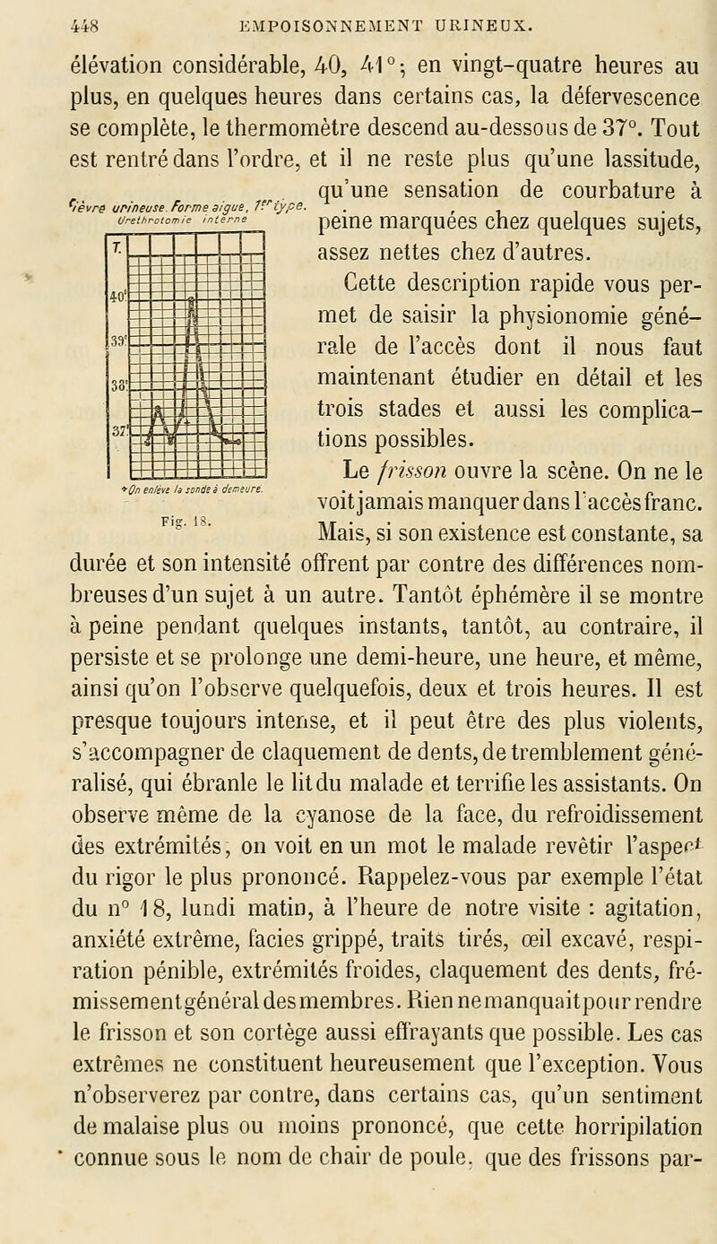 T. ~J 40' _«-- i 1 39' Xn if. ju _J m- ». 4 ' S 4 -t 37' E*^- S --- Oi..,_| - «*^_^ i *ûf en/éve la sonde é demeure. Fig. élévation considérable, 40, Ar^ en vingt-quatre heures au plus, en quelques heures dans certains cas, la défervescence se complète, le thermomètre descend au-dessous de 37°. Tout est rentré dans l'ordre, et il ne reste plus qu'une lassitude, qu'une sensation de courbature à ^lèvre urineuse. forme algue, îftvpe. , r t ^ urethrotomie ,nierne pcme marquccs chcz quclqucs sujets, assez nettes chez d'autres. Cette description rapide vous per- met de saisir la physionomie géné- rale de l'accès dont il nous faut maintenant étudier en détail et les trois stades et aussi les complica- tions possibles. Le frisson ouvre la scène. On ne le voit jamais manquer dans Taccès franc. Mais, si son existence est constante, sa durée et son intensité offrent par contre des différences nom- breuses d'un sujet à un autre. Tantôt éphémère il se montre à peine pendant quelques instants, tantôt, au contraire, il persiste et se prolonge une demi-heure, une heure, et même, ainsi qu'on l'observe quelquefois, deux et trois heures. Il est presque toujours intense, et il peut être des plus violents, s'accompagner de claquement de dents, de tremblement géné- ralisé, qui ébranle le litdu malade et terrifie les assistants. On observe même de la cyanose de la face, du refroidissement des extrémités, on voit en un mot le malade revêtir l'aspen* du rigor le plus prononcé. Rappelez-vous par exemple l'état du n° 18, lundi matin, à l'heure de notre visite : agitation, anxiété extrême, faciès grippé, traits tirés, œil excavé, respi- ration pénible, extrémités froides, claquement des dents, fré- missementgénéral desmembres. Rien nemanquaitpourrendre le frisson et son cortège aussi effrayants que possible. Les cas extrêmes ne constituent heureusement que l'exception. Vous n'observerez par contre, dans certains cas, qu'un sentiment de malaise plus ou moins prononcé, que cette horripilation connue sous le nom de chair de poule, que des frissons par-