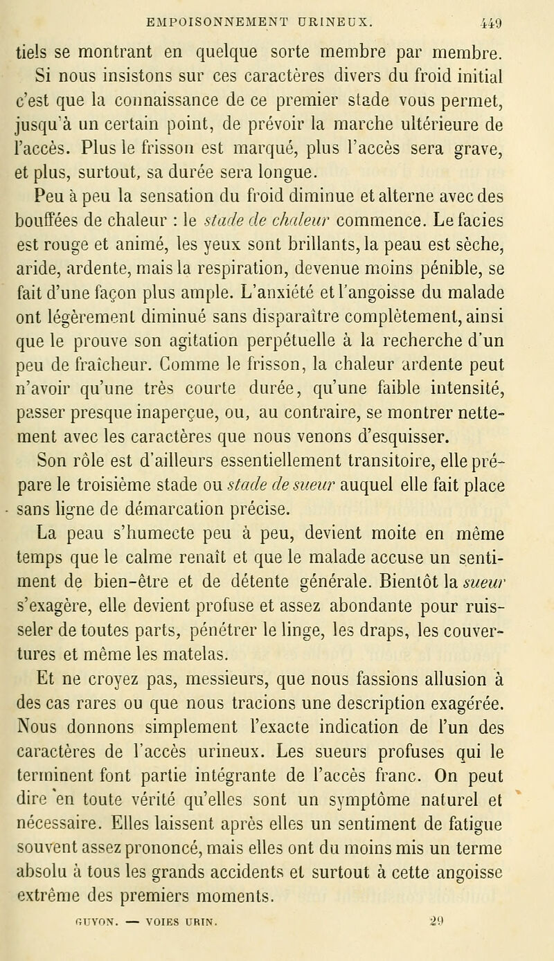 tiels se montrant en quelque sorte membre par membre. Si nous insistons sur ces caractères divers du froid initial c'est que la connaissance de ce premier stade vous permet, jusquà un certain point, de prévoir la marche ultérieure de l'accès. Plus le frisson est marqué, plus l'accès sera grave, et plus, surtout, sa durée sera longue. Peu à peu la sensation du froid diminue et alterne avec des bouffées de chaleur : le stade de chaleur commence. Le faciès est rouge et animé, les yeux sont brillants, la peau est sèche, aride, ardente, mais la respiration, devenue moins pénible, se fait d'une façon plus ample. L'anxiété etTangoisse du malade ont légèrement diminué sans disparaître complètement, ainsi que le prouve son agitation perpétuelle à la recherche d'un peu de fraîcheur. Comme le frisson, la chaleur ardente peut n'avoir qu'une très courte durée, qu'une faible intensité, passer presque inaperçue, ou, au contraire, se montrer nette- ment avec les caractères que nous venons d'esquisser. Son rôle est d'ailleurs essentiellement transitoire, elle pré- pare le troisième stade ou stade de sueur auquel elle fait place sans ligne de démarcation précise. La peau s'humecte peu à peu, devient moite en même temps que le calme renaît et que le malade accuse un senti- ment de bien-être et de détente générale. Bientôt la sueur s'exagère, elle devient profuse et assez abondante pour ruis- seler de toutes parts, pénétrer le linge, les draps, les couver- tures et même les matelas. Et ne croyez pas, messieurs, que nous fassions allusion à des cas rares ou que nous tracions une description exagérée. Nous donnons simplement l'exacte indication de l'un des caractères de l'accès urineux. Les sueurs profuses qui le terminent font partie intégrante de l'accès franc. On peut dire 'en toute vérité qu'elles sont un symptôme naturel et nécessaire. Elles laissent après elles un sentiment de fatigue souvent assez prononcé, mais elles ont du moins mis un terme absolu à tous les grands accidents et surtout à cette angoisse extrême des premiers moments. GUYON. — VOIES URIN. 29