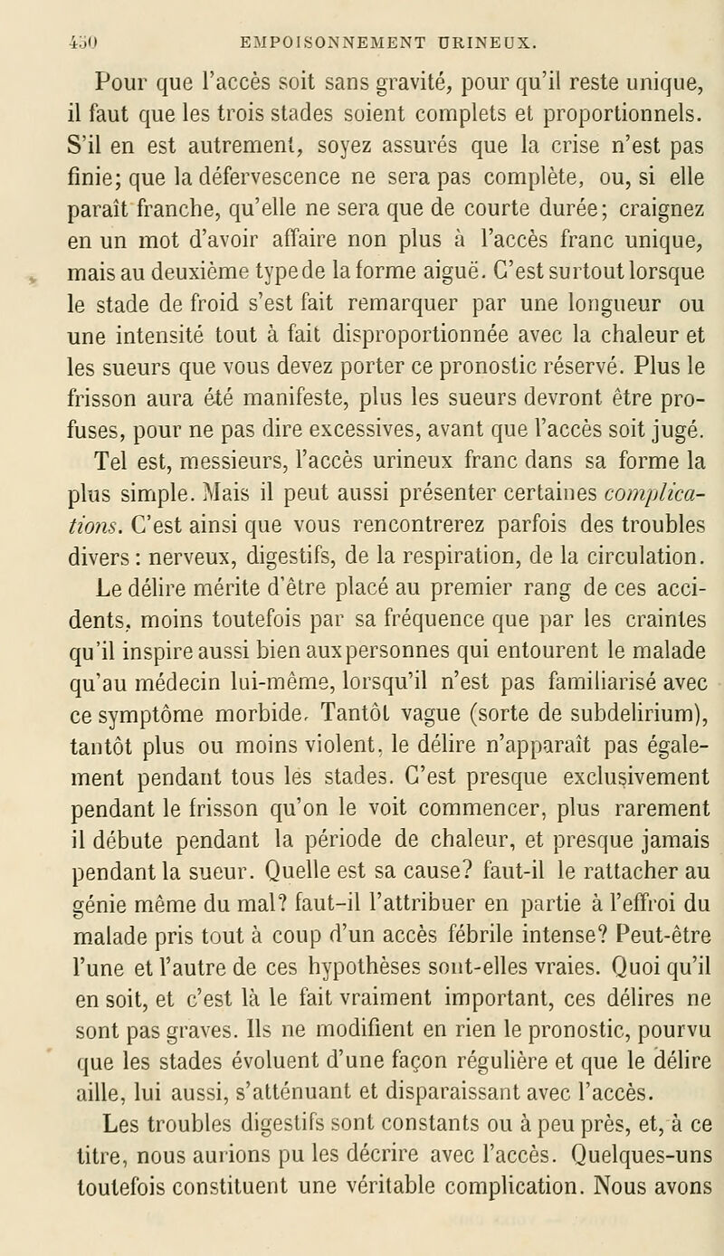 Pour que l'accès soit sans gravité, pour qu'il reste unique, il faut que les trois stades soient complets et proportionnels. S'il en est autrement, soyez assurés que la crise n'est pas finie; que la défervescence ne sera pas complète, ou, si elle paraît franche, qu'elle ne sera que de courte durée; craignez en un mot d'avoir affaire non plus à l'accès franc unique, mais au deuxième type de la forme aiguë. C'est surtout lorsque le stade de froid s'est fait remarquer par une longueur ou une intensité tout à fait disproportionnée avec la chaleur et les sueurs que vous devez porter ce pronostic réservé. Plus le frisson aura été manifeste, plus les sueurs devront être pro- fuses, pour ne pas dire excessives, avant que l'accès soit jugé. Tel est, messieurs, l'accès urineux franc dans sa forme la plus simple. Mais il peut aussi présenter certaines complica- tions. C'est ainsi que vous rencontrerez parfois des troubles divers : nerveux, digestifs, de la respiration, de la circulation. Le délire mérite d'être placé au premier rang de ces acci- dents, moins toutefois par sa fréquence que par les craintes qu'il inspire aussi bien auxpersonnes qui entourent le malade qu'au médecin lui-même, lorsqu'il n'est pas familiarisé avec ce symptôme morbide. Tantôt vague (sorte de subdelirium), tantôt plus ou moins violent, le déhre n'apparaît pas égale- ment pendant tous les stades. C'est presque exclusivement pendant le frisson qu'on le voit commencer, plus rarement il débute pendant la période de chaleur, et presque jamais pendant la sueur. Quelle est sa cause? faut-il le rattacher au génie même du mal? faut-il l'attribuer en partie à l'effroi du malade pris tout à coup d'un accès fébrile intense? Peut-être l'une et l'autre de ces hypothèses sont-elles vraies. Quoi qu'il en soit, et c'est là le fait vraiment important, ces délires ne sont pas graves. Ils ne modifient en rien le pronostic, pourvu que les stades évoluent d'une façon régulière et que le délire aille, lui aussi, s'atténuant et disparaissant avec l'accès. Les troubles digestifs sont constants ou à peu près, et, à ce titre, nous aurions pu les décrire avec l'accès. Quelques-uns toutefois constituent une véritable complication. Nous avons