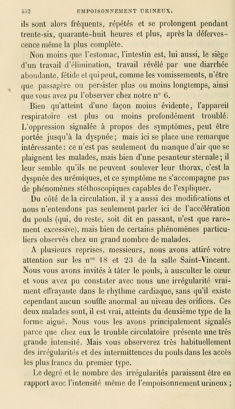 ils sont alors fréquents, répétés et se prolongent pendant trente-six, quarante-huit heures et plus, après la déferves- cence même la plus complète. Non moins que l'estomac, l'intestin est, lui aussi, le siège d'un travail d'élimination, travail révélé par une diarrhée abondante, fétide et qui peut, comme les vomissements, n'être que passagère ou persister plus ou moins longtemps, ainsi que vous avez pu l'observer chez notre n° 6. Bien qu'atteint d'une façon moins évidente, l'appareil respiratoire est plus ou moins profondément troublé. L'oppression signalée à propos des symptômes, peut être portée jusqu'à la dyspnée; mais ici se place une remarque intéressante: ce n'est pas seulement du manque d'air que se plaignent les malades, mais bien d'une pesanteur sternale; il leur semble qu'ils ne peuvent soulever leur thorax, c'est la dyspnée des urémiques, et ce symptôme ne s'accompagne pas de phénomènes stéthoscopiques capables de l'expliquer. Du côté de la circulation, il y a aussi des modifications et nous n'entendons pas seulement parler ici de l'accélération du pouls (qui, du reste, soit dit en passant, n'est que rare- ment excessive), mais bien de certains phénomènes particu- hers observés chez un grand nombre de malades. A plusieurs reprises, messieurs, nous avons attiré votre attention sur les n°^ 18 et 23 de la salle Saint-Vincent. Nous vous avons invités à tâter le pouls, à ausculter le cœur et vous avez pu constater avec nous une irrégularité vrai- ment effrayante dans le rhythme cardiaque, sans qu'il existe cependant aucun souffle anormal au niveau des orifices. Ces deux malades sont, il est vrai, atteints du deuxième type de la forme aiguë. Nous vous les avons principalement signalés parce que chez eux le trouble circulatoire présente une très grande intensité. Mais vous observerez très habituellement des irrégularités et des intermittences du pouls dans les accès les plus h^ancs du premier type. . Le degré et le nombre des irrégularités paraissent être en rapport avec l'intensité même de l'empoisonnement urineux ;