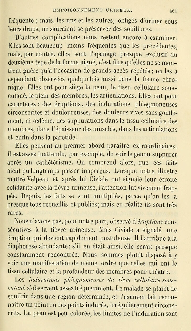 fréquente ; mais, les uns et les autres, obligés d'uriner sous leurs draps, ne sauraient se préserver des souillures. D'autres complications nous restent encore à examiner. Elles sont beaucoup moins fréquentes que les précédentes, mais, par contre, elles sont l'apanage presque exclusif du deuxième type de la forme aiguë, c'est dire qu'elles ne se mon- trent guère qu'à l'occasion de grands accès répétés ; on les a cependant observées quelquefois aussi dans la forme chro- nique. Elles ont pour siège la peau, le tissu cellulaire sous- cutané, le plein des membres, les articulations. Elles ont pour caractères : des éruptions, des indurations phlegmoneuses circonscrites et douloureuses, des douleurs vives sans gonfle- ment, ni œdème, des suppurations dans le tissu cellulaire des membres, dans Tépaisseur des muscles, dans les articulations et enfin dans la parotide. Elles peuvent au premier abord paraître extraordinaires. Il est assez inattendu, par exemple, de voir le genou suppurer après un cathétérisme, On comprend alors, que ces faits aient pu longtemps passer inaperçus. Lorsque notre illustre maître Velpeau et après lui Civiale ont signalé leur étroite solidarité avec la fièvre urineuse, l'attention fut vivement frap- pée. Depuis, les faits se sont multipliés, parce qu'on les a presque tous recueillis et publiés; mais en réalité ils sont très rares. Nous n'avons pas, pour notre part, observé à'éruptions con- sécutives à la fièvre urineuse. Mais Civiale a signalé une éruption qui devient rapidement pustuleuse. Il l'attribue à la diaphorèse abondante ; s'il en était ainsi, elle serait presque constamment rencontrée. Nous sommes plutôt disposé à y voir une manifestation de même ordre que celles qui ont le tissu cellulaire et la profondeur des membres pour théâtre. Les indurations phlegmoneuses du tissu cellulaire sous- cutané s'observent assez fréquemment. Le malade se plaint de souffrir dans une région déterminée, et l'examen fait recon- naître un point ou des points indurés, irrégulièrement circons- crits. La peau est peu colorée, les limites de l'induration sont