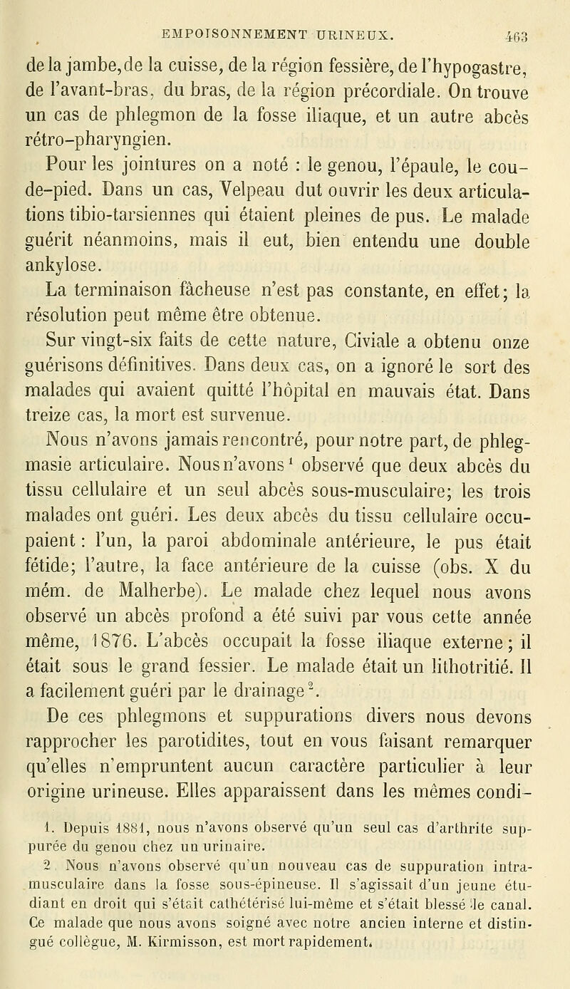 delà jambe,de la cuisse, de la région fessière, del'hypogastre, de l'avant-bras, du bras, de la région précordiale. On trouve un cas de phlegmon de la fosse iliaque, et un autre abcès rétro-pharyngien. Pour les jointures on a noté : le genou, l'épaule, le cou- de-pied. Dans un cas, Velpeau dut ouvrir les deux articula- tions tibio-tarsiennes qui étaient pleines de pus. Le malade guérit néanmoins, mais il eut, bien entendu une double ankylose. La terminaison fâcheuse n'est pas constante, en effet; la résolution peut même être obtenue. Sur vingt-six faits de cette nature, Civiale a obtenu onze guérisons définitives. Dans deux cas, on a ignoré le sort des malades qui avaient quitté l'hôpital en mauvais état. Dans treize cas, la mort est survenue. Nous n'avons jamais rencontré, pour notre part, de phleg- masie articulaire. Nous n'avons* observé que deux abcès du tissu cellulaire et un seul abcès sous-musculaire; les trois malades ont guéri. Les deux abcès du tissu cellulaire occu- paient : l'un, la paroi abdominale antérieure, le pus était fétide; l'autre, la face antérieure de la cuisse (obs. X du mém. de Malherbe). Le malade chez lequel nous avons observé un abcès profond a été suivi par vous cette année même, ! 876. L'abcès occupait la fosse iliaque externe ; il était sous le grand fessier. Le malade était un lithotritié. Il a facilement guéri par le drainage^. De ces phlegmons et suppurations divers nous devons rapprocher les parotidites, tout en vous faisant remarquer qu'elles n'empruntent aucun caractère particulier à leur origine urineuse. Elles apparaissent dans les mêmes condi- 1. Depuis 18«i, nous n'avons observé qu'un seul cas d'arthrite sup- purée du genou chez un urinaire. 2 Nous n'avons observé qu'un nouveau cas de suppuration intra- musculaire dans la fosse sous-épineuse. Il s'agissait d'un jeune étu- diant en droit qui s'était cathétérisé lui-même et s'était blessé ^le canal. Ce malade que nous avons soigné avec notre ancien interne et distin- gué collègue, M. Kirmisson, est mort rapidement»