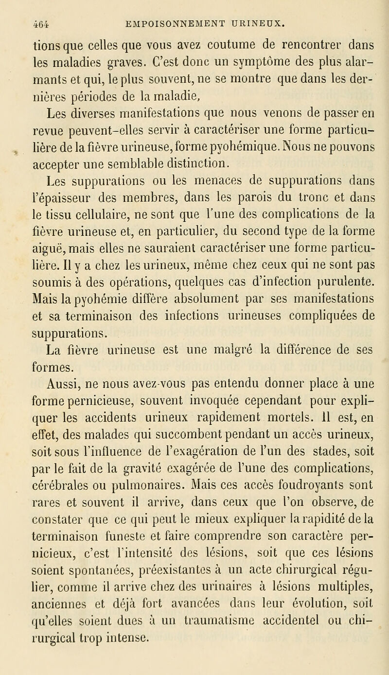 tions que celles que vous avez coutume de rencontrer dans les maladies graves. C'est donc un symptôme des plus alar- mants et qui, le plus souvent, ne se montre que dans les der- nières périodes de la maladie, Les diverses manifestations que nous venons de passer en revue peuvent-elles servir à caractériser une forme particu- lière de la fièvre urineuse, forme pyohémique. Nous ne pouvons accepter une semblable distinction. Les suppurations ou les menaces de suppurations dans l'épaisseur des membres, dans les parois du tronc et dans le tissu cellulaire, ne sont que l'une des complications de la fièvre urineuse et, en particulier, du second type de la forme aiguë, mais elles ne sauraient caractériser une forme particu- lière. Il y a chez les urineux, même chez ceux qui ne sont pas soumis à des opérations, quelques cas d'infection purulente. Mais la pyohémie diffère absolument par ses manifestations et sa terminaison des infections urineuses compliquées de suppurations. La fièvre urineuse est une malgré la différence de ses formes. Aussi, ne nous avez-vous pas entendu donner place à une forme pernicieuse, souvent invoquée cependant pour expli- quer les accidents urineux rapidement mortels. 11 est, en effet, des malades qui succombent pendant un accès urineux, soit sous l'influence de l'exagération de l'un des stades, soit par le fait de la gravité exagérée de l'une des complications, cérébrales ou pulmonaires. Mais ces accès foudroyants sont rares et souvent il arrive, dans ceux que l'on observe, de constater que ce qui peut le mieux expliquer la rapidité delà terminaison funeste et faire comprendre son caractère per- nicieux, c'est l'intensité des lésions, soit que ces lésions soient spontanées, préexistantes à un acte chirurgical régu- lier, comme il arrive chez des urinaires à lésions multiples, anciennes et déjà fort avancées dans leur évolution, soit qu'elles soient dues à un traumatisme accidentel ou chi- rurgical trop intense.