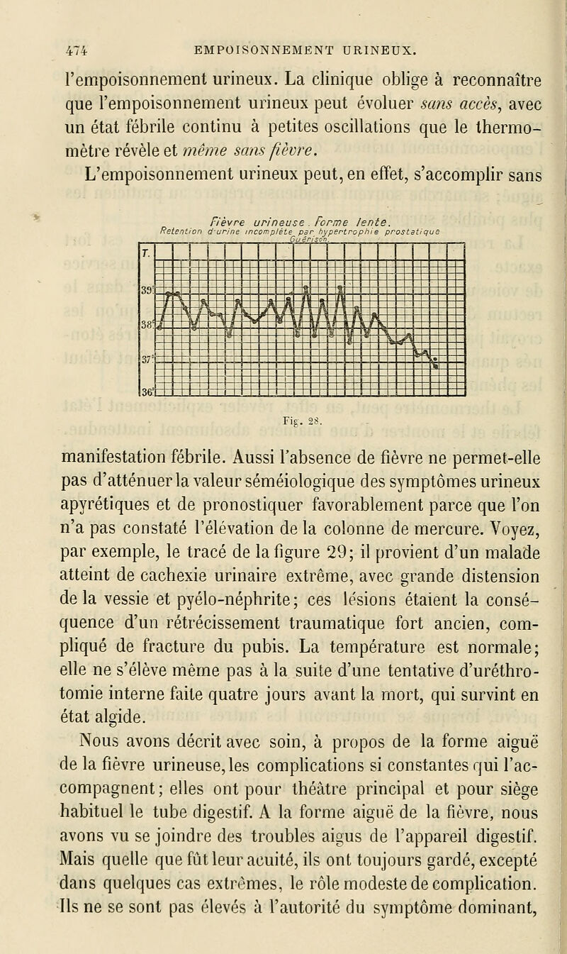 l'empoisonnement urineux. La clinique oblige à reconnaître que l'empoisonnement urineux peut évoluer sans accès, avec un état fébrile continu à petites oscillations que le thermo- mètre révèle et même sans fièvre. L'empoisonnement urineux peut, en effet, s'accomplir sans Retent on F (èvre urineu urine incomplète se u4r Forme lente. r hypertrophie prostc /son. t 9 ue T. 39: 38! 37° 36! i J !^ y ^ ri n s ?* !^ 1 -ML i f t 1 A - \ _ b] T L j 1 T IVw 1 M ■ If ' 1 >> ■ p i ■ U i II 1 V g y 1 ti 1 I ^ r v> n C •^ » \ ■ l_ L u u L L L 1_ _1 Lu L U L. L_ L U ^ Ll Fig-. 28. manifestation fébrile. Aussi l'absence de fièvre ne permet-elle pas d'atténuer la valeur séméiologique des symptômes urineux apyrétiques et de pronostiquer favorablement parce que l'on n'a pas constaté l'élévation de la colonne de mercure. Voyez, par exemple, le tracé de la figure 29; il provient d'un malade atteint de cachexie urinaire extrême, avec grande distension delà vessie et pyélo-néphrite; ces lésions étaient la consé- quence d'un rétrécissement traumatique fort ancien, com- pliqué de fracture du pubis. La température est normale; elle ne s'élève même pas à la suite d'une tentative d'uréthro- tomie interne faite quatre jours avant la mort, qui survint en état algide. Nous avons décrit avec soin, à propos de la forme aiguë de la fièvre urineuse,les complications si constantes qui l'ac- compagnent ; elles ont pour théâtre principal et pour siège habituel le tube digestif. A la forme aiguë de la fièvre, nous avons vu se joindre des troubles aigus de l'appareil digestif. Mais quelle que fût leur acuité, ils ont toujours gardé, excepté dans quelques cas extrêmes, le rôle modeste de comphcation. Ils ne se sont pas élevés à l'autorité du symptôme dominant,