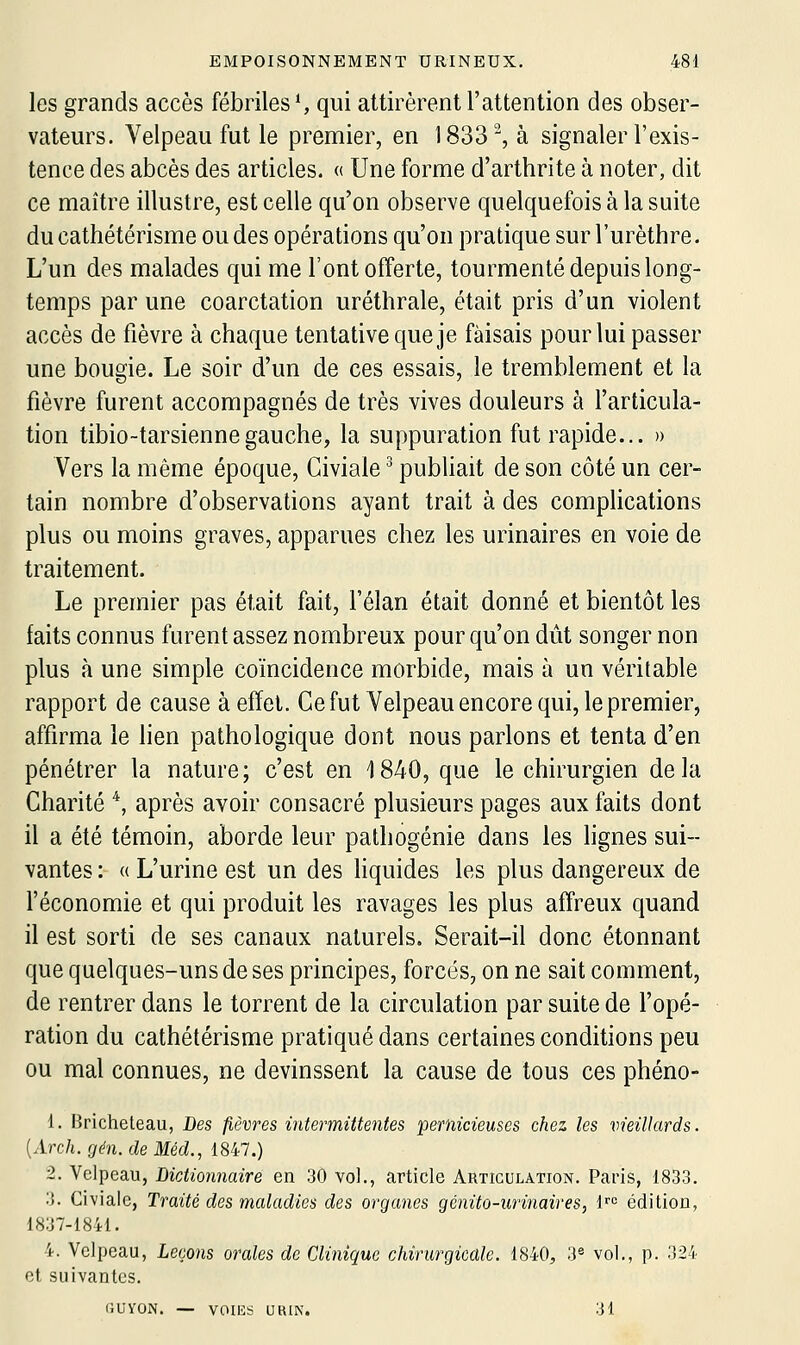 les grands accès fébriles S qui attirèrent l'attention des obser- vateurs. Velpeau fut le premier, en 1833^ à signaler l'exis- tence des abcès des articles. « Une forme d'arthrite à noter, dit ce maître illustre, est celle qu'on observe quelquefois à la suite du cathétérisme ou des opérations qu'on pratique sur l'urèthre. L'un des malades qui me l'ont offerte, tourmenté depuis long- temps par une coarctation uréthrale, était pris d'un violent accès de fièvre à chaque tentative que je faisais pour lui passer une bougie. Le soir d'un de ces essais, le tremblement et la fièvre furent accompagnés de très vives douleurs à l'articula- tion tibio-tarsiennegauche, la suppuration fut rapide... » Vers la même époque, Giviale ^ publiait de son côté un cer- tain nombre d'observations ayant trait à des complications plus ou moins graves, apparues chez les urinaires en voie de traitement. Le premier pas était fait, l'élan était donné et bientôt les faits connus furent assez nombreux pour qu'on dût songer non plus à une simple coïncidence morbide, mais à un véritable rapport de cause à effet. Gefut Velpeau encore qui, le premier, affirma le lien pathologique dont nous parlons et tenta d'en pénétrer la nature; c'est en 1840, que le chirurgien delà Charité *, après avoir consacré plusieurs pages aux faits dont il a été témoin, aborde leur pathogénie dans les lignes sui- vantes : « L'urine est un des liquides les plus dangereux de l'économie et qui produit les ravages les plus affreux quand il est sorti de ses canaux naturels. Serait-il donc étonnant que quelques-uns de ses principes, forcés, on ne sait comment, de rentrer dans le torrent de la circulation par suite de l'opé- ration du cathétérisme pratiqué dans certaines conditions peu ou mal connues, ne devinssent la cause de tous ces phéno- 1. Bricheteau, Des fièvres intermittentes pernicieuses chez les vieillards. {Arch.gén.deMéd., 1847.) 2. Velpeau, Dictionnaire en 30 vol., article Articulation. Pans, 1833. 3. Ci\'iale, Traité des maladies des organes génito-urinaires, 1''= édition, 1837-1841. 4. Velpeau, Leçons orales de Clinique chirurgicale. 1840, 3« vol., p. 324 et suivantes. GUYON. — VOIES UBIN. 31