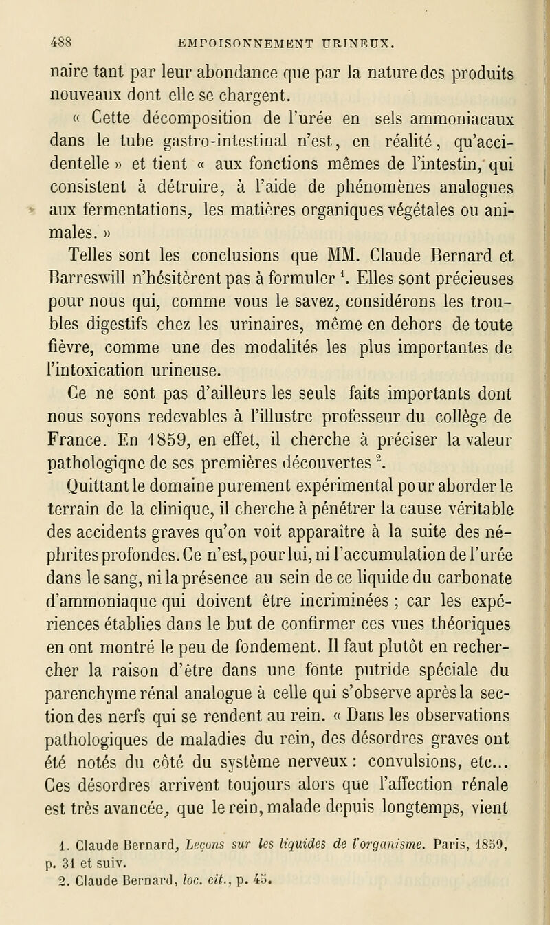 naire tant par leur abondance que par la nature des produits nouveaux dont elle se chargent. « Cette décomposition de Turée en sels ammoniacaux dans le tube gastro-intestinal n'est, en réalité, qu'acci- dentelle )) et tient « aux fonctions mêmes de l'intestin, qui consistent à détruire, à l'aide de phénomènes analogues aux fermentations, les matières organiques végétales ou ani- males. » Telles sont les conclusions que MM. Claude Bernard et Barreswill n'hésitèrent pas à formuler K Elles sont précieuses pour nous qui, comme vous le savez, considérons les trou- bles digestifs chez les urinaires, même en dehors de toute fièvre, comme une des modalités les plus importantes de l'intoxication urineuse. Ce ne sont pas d'ailleurs les seuls faits importants dont nous soyons redevables à l'illustre professeur du collège de France. En 1859, en effet, il cherche à préciser la valeur pathologique de ses premières découvertes ^. Quittant le domaine purement expérimental pour aborder le terrain de la clinique, il cherche à pénétrer la cause véritable des accidents graves qu'on voit apparaître à la suite des né- phrites profondes. Ce n'est, pour lui, ni Taccumulation de l'urée dans le sang, ni la présence au sein de ce liquide du carbonate d'ammoniaque qui doivent être incriminées ; car les expé- riences établies dans le but de confirmer ces vues théoriques en ont montré le peu de fondement. Il faut plutôt en recher- cher la raison d'être dans une fonte putride spéciale du parenchyme rénal analogue à celle qui s'observe après la sec- tion des nerfs qui se rendent au rein. « Dans les observations pathologiques de maladies du rein, des désordres graves ont été notés du côté du système nerveux: convulsions, etc.. Ces désordres arrivent toujours alors que l'affection rénale est très avancée^ que le rein, malade depuis longtemps, vient 1. Claude Bernard, Leçons sur les liquides de l'organisme. Paris, 1859, p. 31 et suiv. 2. Claude Bernard, loc. cit., p. 4o.