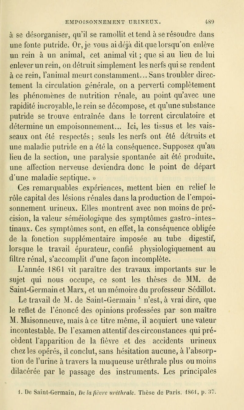 à se désorganiser, qu'il se ramollit et tend à se résoudre dans une fonte putride. Or, je vous ai déjà dit que lorsqu'on enlève un rein à un animal, cet animal vit ; que si au lieu de lui enlever un rein, on détruit simplement les nerfs qui se rendent à ce rein, l'animal meurt constamment... Sans troubler direc- tement la circulation générale, on a perverti complètement les phénomènes de nutrition rénale, au point qu'avec une rapidité incroyable, le rein se décompose, et qu'une substance putride se trouve entraînée dans le torrent circulatoire et détermine un empoisonnement... Ici, les tissus et les vais- seaux ont été respectés ; seuls les nerfs ont été détruits et une maladie putride en a été la conséquence. Supposez qu'au lieu de la section, une paralysie spontanée ait été produite, une affection nerveuse deviendra donc le point de départ d'une maladie septique. » Ces remarquables expériences, mettent bien en relief le rôle capital des lésions rénales dans la production de l'empoi- sonnement urineux. Elles montrent avec non moins de pré- cision, la valeur séméiologique des symptômes gastro-intes- tinaux. Ces symptômes sont, en effet, la conséquence obligée de la fonction supplémentaire imposée au tube digestif, lorsque le travail épurateur, confié physiologiquement au filtre rénal, s'accomplit d'une façon incomplète. L'année 1861 vit paraître des travaux importants sur le sujet qui nous occupe, ce sont les thèses de MM. de Saint-Germain et Marx, et un mémoire du professeur Sédillot. Le travail de M. de Saint-Germain ^ n'est, à vrai dire, que le reflet de l'énoncé des opinions professées par son maître M. Maisonneuve, mais à ce titre même, il acquiert une valeur incontestable. De l'examen attentif des circonstances qui pré- cèdent l'apparition de la fièvre et des accidents urineux chez les opérés, il conclut, sans hésitation aucune, à l'absorp- tion de l'urine à travers la muqueuse uréthrale plus ou moins dilacérée par le passage des instruments. Les principales i. De Saint-Germain, De la fièvre uréthrale. Thèse de Paris. 1861, p. 37.