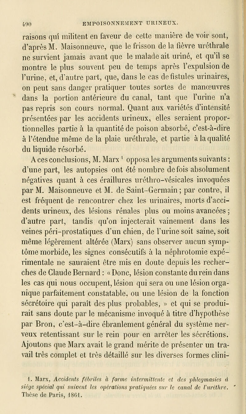 raisons qui militent en faveur de cette manière de voir sont, d'après M. Maisonneuve, que le frisson de la fièvre uréthrale ne survient jamais avant que le malade ait uriné, et qu'il se montre le plus souvent peu de temps après l'expulsion de l'urine, et, d'autre part, que, dans le cas de fistules urinaires, on peut sans danger pratiquer toutes sortes de manœuvres dans la portion antérieure du canal, tant que l'urine n'a pas repris son cours normal. Quant aux variétés d'intensité présentées par les accidents urineux, elles seraient propor- tionnelles partie à la quantité de poison absorbé, c'est-à-dire à l'étendue même de la plaie uréthrale, et partie à la qualité du liquide résorbé. A ces conclusions, M. Marx * opposa les arguments suivants : d'une part, les autopsies ont été nombre de fois absolument négatives quant à ces éraillures uréthro-vésicales invoquées par M. Maisonneuve et M. de Saint-Germain; par contre, il est fréquent de rencontrer chez les urinaires, morts d'acci- dents urineux, des lésions rénales plus ou moins avancées : d'autre part, tandis qu'on injecterait vainement dans les veines péri-prostatiques d'un chien, de l'urine soit saine, soit même légèrement altérée (Marx) sans observer aucun symp- tôme morbide, les signes consécutifs à la néphrotomie expé- rimentale ne sauraient être mis en doute depuis les recher- ches de Claude Bernard : « Donc, lésion constante du rein dans les cas qui nous occupent, lésion qui sera ou une lésion orga- nique parfaitement constatable, ou une lésion de la fonction sécrétoire qui paraît des plus probables, « et qui se produi- rait sans doute par le mécanisme invoqué à titre d'hypothèse par Bron, c'est-à-dire ébranlement général du système ner- veux retentissant sur le rein pour en arrêter les sécrétions. Ajoutons que Marx avait le grand mérite de présenter un tra- vail très complet et très détaillé sur les diverses formes clini- 1. Marx, Accidents fébriles à forme intermittente et des phlegmasies d siège spécial qui suivent les opérations pratiquées sur le canal de l'urèthre. Thèse de Paris, 18G1.