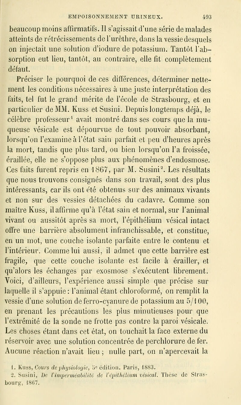 beaucoup moins affirmatifs. îl s'agissait d'une série de malades atteints de rétrécissements de l'urèthre, dans la vessie desquels on injectait une solution d'iodure de potassium. Tantôt l'ab- sorption eut lieu, tantôt, au contraire, elle fit complètement défaut. Préciser le pourquoi de ces différences, déterminer nette- ment les conditions nécessaires à une juste interprétation des faits, tel fut le grand mérite de l'école de Strasbourg, et en particulier de MM. Kuss etSusini. Depuis longtemps déjà, le célèbre professeur^ avait montré dans ses cours que la mu- queuse vésicale est dépourvue de tout pouvoir absorbant, lorsqu'on l'examine à l'état sain parfait et peu d'heures après la mort, tandis que plus tard, ou bien lorsqu'on l'a froissée, éraillée, elle ne s'oppose plus aux phénomènes d'endosmose. Ces faits furent repris en 1867, par M. Susini^. Les résultats que nous trouvons consignés dans son travail, sont des plus intéressants, car ils ont été obtenus sur des animaux vivants et non sur des vessies détachées du cadavre. Gomme son maître Kuss, il affirme qu'à l'état sain et normal, sur l'animal vivant ou aussitôt après sa mort, l'épithélium vésical intact offre une barrière absolument infranchissable, et constitue, en un mot, une couche isolante parfaite entre le contenu et l'intérieur. Gomme lui aussi, il admet que cette barrière est fragile, que cette couche isolante est facile à érailler, et qu'alors les échanges par exosmose s'exécutent librement. Voici, d'ailleurs, l'expérience aussi simple que précise sur laquelle il s'appuie : l'animal étant chloroformé, on remplit la vessie d'une solution de ferro-cyanure de potassium au 5/100, en prenant les précautions les plus minutieuses pour que l'extrémité de la sonde ne frotte pas contre la paroi vésicale. Les choses étant dans cet état, on touchait la face externe du réservoir avec une solution concentrée de perchlorure de fer. Aucune réaction n'avait lieu ; nulle part, on n'apercevait la 1. Kuss, Cours de physiologie, o= édilioii. Paris, 1883. 2. Susini, De Vimperméabilité de Vépithélium vésical. Thèse de Stras- bourg, 1867.