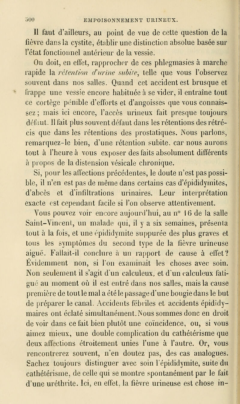 11 faut d'ailleurs, au point de vue de cette question de la fièvre dans la cystite, établir une distinction absolue basée sur l'état fonctionnel antérieur de la vessie. On doit, en effet, rapprocher de ces phlegmasies à marche rapide la rétention d'urine subiie, telle que vous l'observez souvent dans nos salles. Quand cet accident est brusque et frappe une vessie encore habituée à se vider, il entraîne tout ce cortège pénible d'efforts et d'angoisses que vous connais- sez ; mais ici encore, l'accès urineux fait presque toujours défeut. Il fait plus souvent défaut dans les rétentions des rétré- cis que dans les rétentions des prostatiques. Nous parlons, remarquez-le bien, d'une rétention subite, car nous aurons tout à l'heure à vous exposer des faits absolument différents à propos de la distension vésicale chronique. Si, pour les affections précédentes, le doute n'est pas possi- ble, il n'en est pas de même dans certains cas d'épididyinites, d'abcès et d'infiltrations urinaires. Leur interprétation exacte est cependant facile si l'on observe attentivement. Vous pouvez voir encore aujourd'hui, au n° 16 de la salle Saint-Vincent, un malade qui, il y a six semaines, présenta tout à la fois, et une épididymite suppurée des plus graves et tous les symptômes du second type de la fièvre urineuse aiguë. Fallait-il conclure à un rapport de cause à effet? Évidemment non, si Ton examinait les choses avec soin. Non seulement il s'agit d'un calculeux, et d'un calculeux fati- gué au moment où il est entré dans nos salles, mais la cause première de toutle mal a été le passage d'une bougie dans le but de préparer le canal. Accidents fébriles et accidents épididy- maires ont éclaté simultanément.Nous sommes donc en droit de voir dans ce fait bien plutôt une coïncidence, ou, si vous aimez mieux, une double complication du cathétérisme que deux affections étroitement unies l'une à l'autre. Or, vous rencontrerez souvent, n'en doutez pas, des cas analogues. Sachez toujours distinguer avec soin l'épididymite, suite du cathétérisme, de celle qui se montre spontanément par le fait d'une uréthrite. Ici, en effet, la fièvre urineuse est chose in-