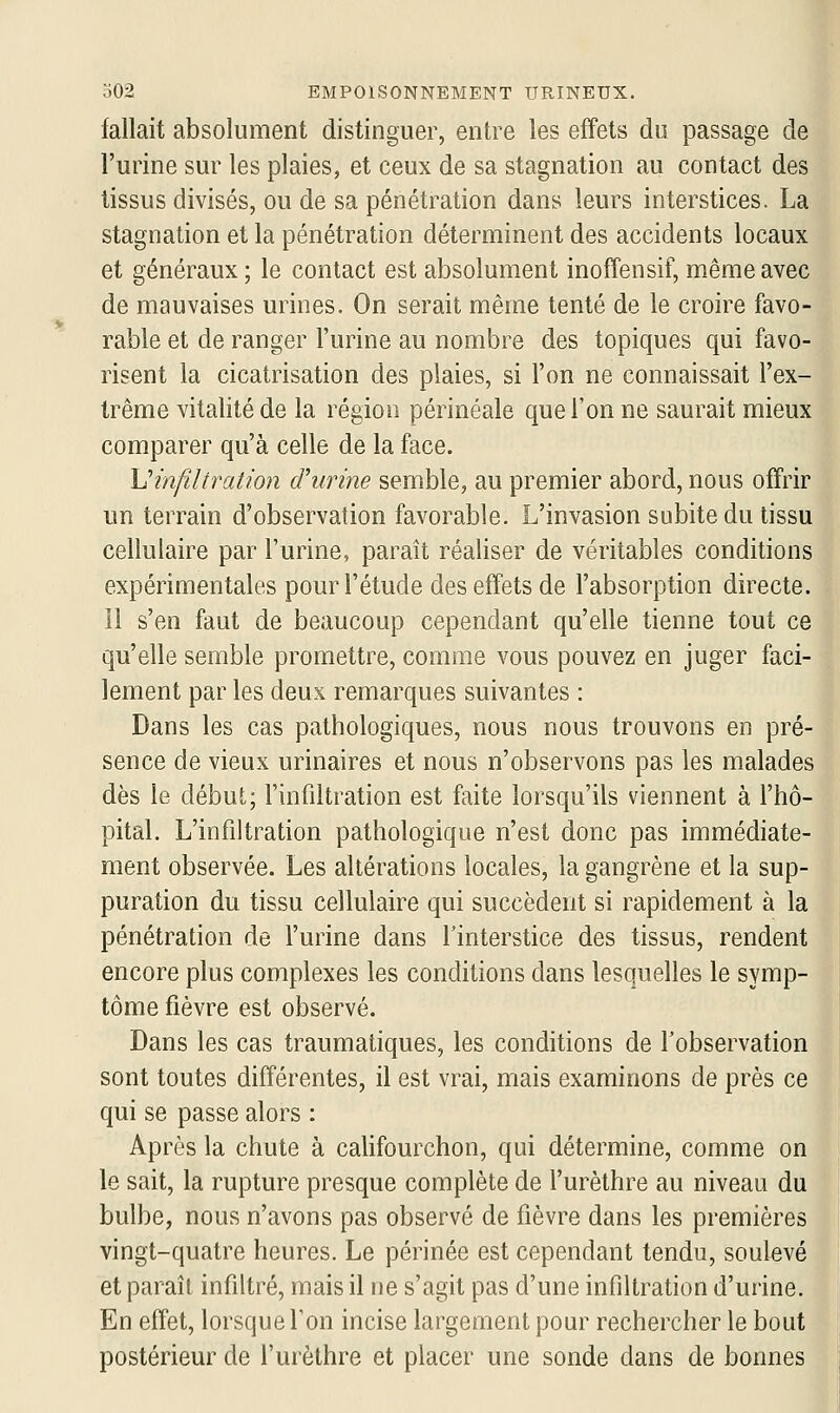 fallait absolument distinguer, entre les effets du passage de l'urine sur les plaies, et ceux de sa stagnation au contact des tissus divisés, ou de sa pénétration dans leurs interstices. La stagnation et la pénétration déterminent des accidents locaux et généraux ; le contact est absolument inoffensif, même avec de mauvaises urines. On serait même tenté de le croire favo- rable et de ranger l'urine au nombre des topiques qui favo- risent la cicatrisation des plaies, si l'on ne connaissait l'ex- trême vitalité de la région périnéale que l'on ne saurait mieux comparer qu'à celle de la face. \]infiltration d'urine semble, au premier abord, nous offrir un terrain d'observation favorable. L'invasion subite du tissu cellulaire par l'urine, paraît réaliser de véritables conditions expérimentales pour l'étude des effets de l'absorption directe. 11 s'en faut de beaucoup cependant qu'elle tienne tout ce qu'elle semble promettre, comme vous pouvez en juger faci- H lement par les deux remarques suivantes : K Dans les cas pathologiques, nous nous trouvons en pré- sence de vieux urinaires et nous n'observons pas les malades dès le début; l'infiltration est faite lorsqu'ils viennent à l'hô- pital. L'infiltration pathologique n'est donc pas immédiate- ment observée. Les altérations locales, la gangrène et la sup- puration du tissu cellulaire qui succèdent si rapidement à la pénétration de l'urine dans l'interstice des tissus, rendent encore plus complexes les conditions dans lesquelles le symp- tôme fièvre est observé. Dans les cas traumatiques, les conditions de l'observation sont toutes différentes, il est vrai, nriais examinons de près ce qui se passe alors : Après la chute à califourchon, qui détermine, comme on le sait, la rupture presque complète de l'urèthre au niveau du bulbe, nous n'avons pas observé de fièvre dans les premières vingt-quatre heures. Le périnée est cependant tendu, soulevé et paraît infiltré, mais il ne s'agit pas d'une infiltration d'urine. En effet, lorsque Ton incise largement pour rechercher le bout postérieur de l'urèthre et placer une sonde dans de bonnes