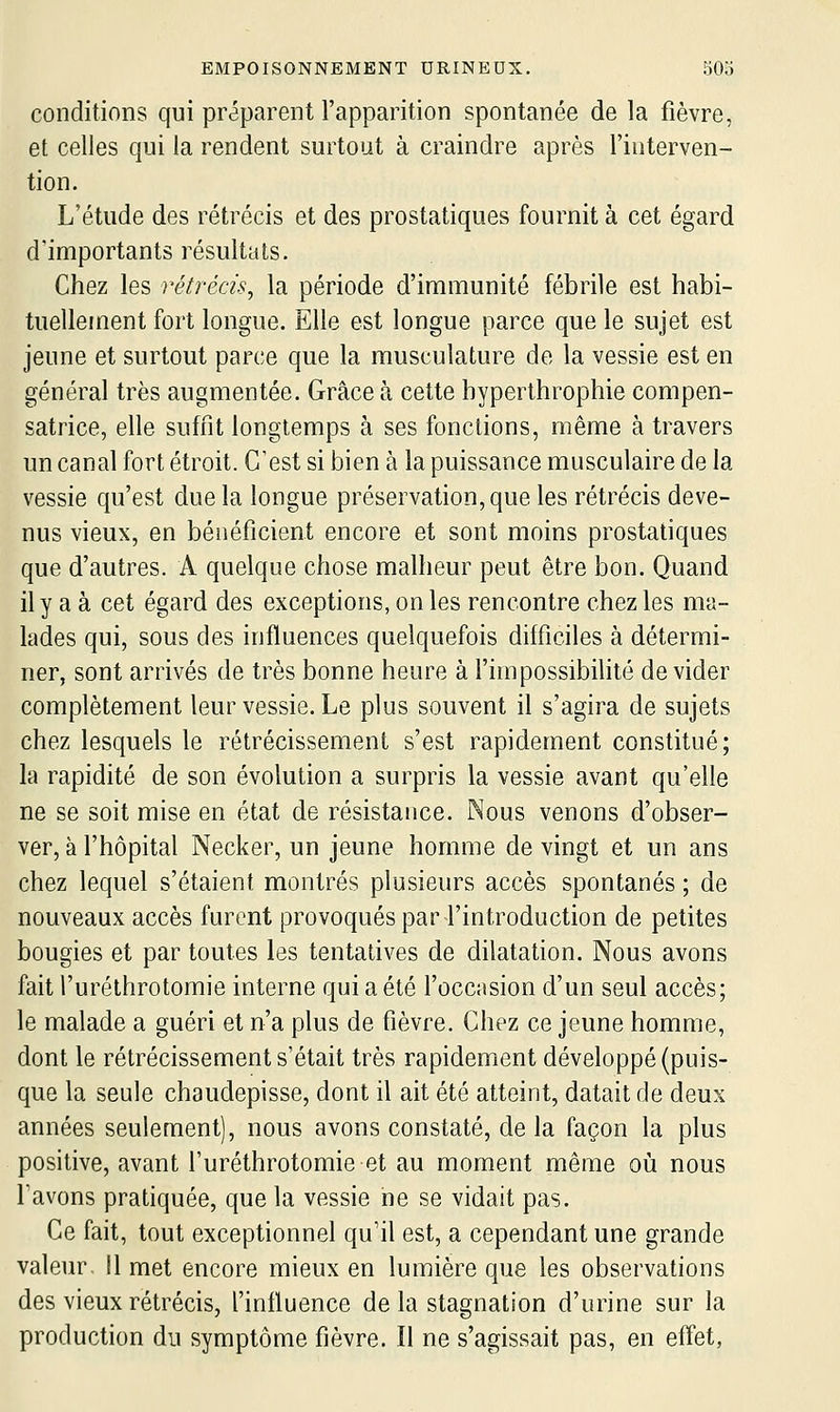 conditions qui préparent l'apparition spontanée de la fièvre, et celles qui la rendent surtout à craindre après l'interven- tion. L'étude des rétrécis et des prostatiques fournit à cet égard d'importants résultats. Chez les rétrécis, la période d'immunité fébrile est habi- tuellement fort longue. Elle est longue parce que le sujet est jeune et surtout parce que la musculature de la vessie est en général très augmentée. Grâce à cette byperthrophie compen- satrice, elle suffit longtemps à ses fonctions, même à travers un canal fort étroit. C'est si bien à la puissance musculaire de la vessie qu'est due la longue préservation, que les rétrécis deve- nus vieux, en bénéficient encore et sont moins prostatiques que d'autres. A quelque chose malheur peut être bon. Quand il y a à cet égard des exceptions, on les rencontre chez les ma- lades qui, sous des influences quelquefois difficiles à détermi- ner, sont arrivés de très bonne heure à l'impossibilité dévider complètement leur vessie. Le plus souvent il s'agira de sujets chez lesquels le rétrécissement s'est rapidement constitué; la rapidité de son évolution a surpris la vessie avant qu'elle ne se soit mise en état de résistance. Nous venons d'obser- ver, à l'hôpital Necker, un jeune homme de vingt et un ans chez lequel s'étaient montrés plusieurs accès spontanés ; de nouveaux accès furent provoqués par l'introduction de petites bougies et par toutes les tentatives de dilatation. Nous avons fait l'urélhrotomie interne qui a été l'occasion d'un seul accès; le malade a guéri et n'a plus de fièvre. Chez ce jeune homme, dont le rétrécissement s'était très rapidement développé (puis- que la seule chaudepisse, dont il ait été atteint, datait de deux années seulement), nous avons constaté, de la façon la plus positive, avant l'uréthrotomie et au moment même où nous l'avons pratiquée, que la vessie ne se vidait pas. Ce fait, tout exceptionnel qu'il est, a cependant une grande valeur 11 met encore mieux en lumière que les observations des vieux rétrécis, l'influence delà stagnation d'urine sur la production du symptôme fièvre. Il ne s'agissait pas, en effet,