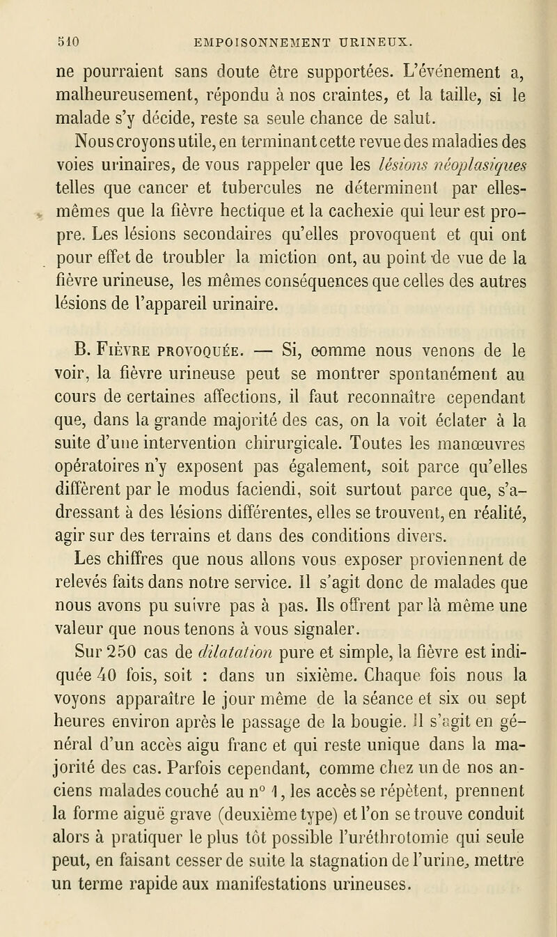 ne pourraient sans doute être supportées. L'événement a, malheureusement, répondu à nos craintes, et la taille, si le malade s'y décide, reste sa seule chance de salut. Nous croyons utile, en terminant cette revue des maladies des voies urinaires, de vous rappeler que les lésions néoplasiques telles que cancer et tubercules ne déterminent par elles- mêmes que la fièvre hectique et la cachexie qui leur est pro- pre. Les lésions secondaires qu'elles provoquent et qui ont pour effet de troubler la miction ont, au point de vue de la fièvre urineuse, les mêmes conséquences que celles des autres lésions de l'appareil urinaire. B. Fièvre provoquée. — Si, oomme nous venons de le voir, la fièvre urineuse peut se montrer spontanément au cours de certaines affections, il faut reconnaître cependant que, dans la grande majorité des cas, on la voit éclater à la suite d'une intervention chirurgicale. Toutes les manœuvres opératoires n'y exposent pas également, soit parce qu'elles diffèrent par le modus faciendi, soit surtout parce que, s'a- dressant à des lésions différentes, elles se trouvent, en réalité, agir sur des terrains et dans des conditions divers. Les chiffres que nous allons vous exposer proviennent de relevés faits dans notre service. 11 s'agit donc de malades que nous avons pu suivre pas à pas. Ils offrent par là même une valeur que nous tenons à vous signaler. Sur 250 cas de dilatation pure et simple, la fièvre est indi- quée 40 fois, soit : dans un sixième. Chaque fois nous la voyons apparaître le jour même de la séance et six ou sept heures environ après le passage de la bougie. îl s'agit en gé- néral d'un accès aigu franc et qui reste unique dans la ma- jorité des cas. Parfois cependant, comme chez un de nos an- ciens malades couché au n° 1, les accès se répètent, prennent la forme aiguë grave (deuxième type) et l'on se trouve conduit alors à pratiquer le plus tôt possible l'uréthrotomie qui seule peut, en faisant cesser de suite la stagnation de l'urine^ mettre un terme rapide aux manifestations urineuses.