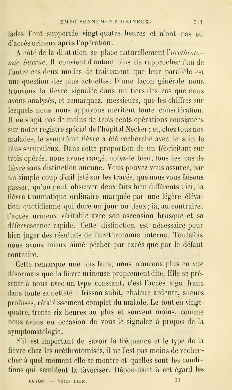 lades l'ont supportée vingt-quatre heures et n'ont pas eu d'accès urineux après l'opération. A côté de la dilatation se place naturellement Xuréthroto- mie interne. Il convient d'autant plus de rapprocher l'un de l'autre ces deux modes de traitement que leur parallèle est une question des plus actuelles. D'une façon générale nous trouvons la fièvre signalée dans un tiers des cas que nous avons analysés, et remarquez, messieurs, que les chiffres sur lesquels nous nous appuyons méritent toute considération. Il ne s'agit pas de moins de trois cents opérations consignées sur notre registre spécial de l'hôpital Necker ; et, chez tous nos malades, le symptôme fièvre a été recherché avec le soin le plus scrupuleux. Dans cette proportion de un fébricitant sur trois opérés, nous avons rangé, notez-le bien, tous les cas de fièvre sans distinction aucune. Vous pouvez vous assurer, par un simple coup d'œil jeté sur les tracés, que nous vous faisons passer, qu'on peut observer deux faits bien différents : ici, la fièvre traumatique ordinaire marquée par une légère éléva- tion quotidienne qui dure un jour ou deux; là, au contraire, l'accès urineux véritable avec son ascension brusque et sa défervescence rapide. Cette distinction est nécessaire pour bien juger des résultats de l'uréthrotomie interne. Toutefois nous avons mieux aimé pécher par excès que par le défaut contraire. Cette remarque une fois faite, nous n'aurons plus en vue désormais que la fièvre urineuse proprement dite. Elle se pré- sente à nous avec un type constant, c'est l'accès aigu franc dans toute sa netteté : frisson subit, chaleur ardente, sueurs profuses, rétablissement complet du malade. Le tout en vingt- quatre, trente-six heures au plus et souvent moins, comme nous avons eu occasion de vous le signaler à propos de la symptomatologie. S'il est important do savoir la fréquence et le type de la fièvre chez les uréthrotomisés, il ne l'est pas moins de recher- cher à quel moment elle se montre et quelles sont les condi- tions qui semblent la favoriser. Dépouillant à cet égard les GUYON. — VOIES URIN. 33