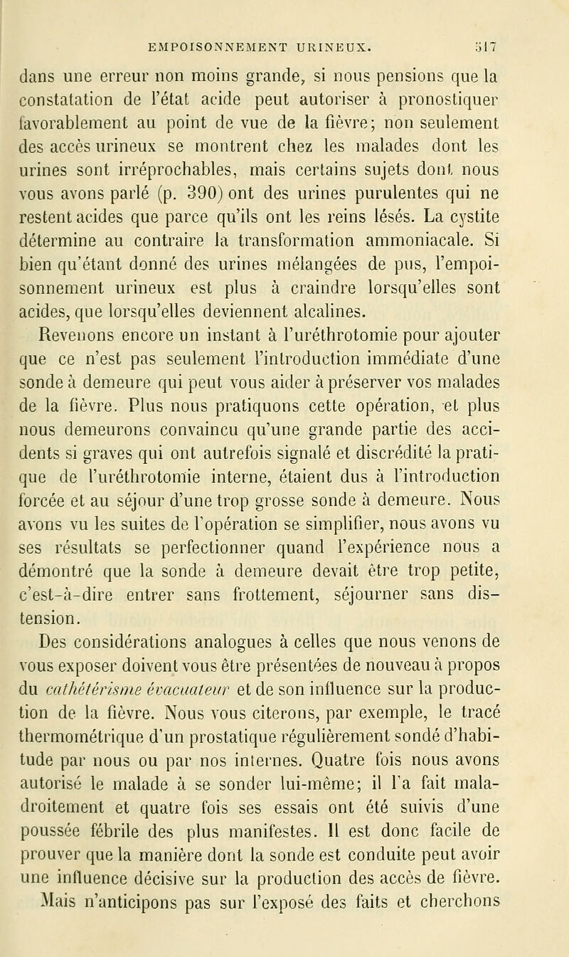 dans une erreur non moins grande, si nous pensions que la constatation de l'état acide peut autoriser à pronostiquer favorablement au point de vue de la fièvre; non seulement des accès urineux se montrent chez les malades dont les urines sont irréprochables, mais certains sujets dont nous vous avons parlé (p. 390) ont des urines purulentes qui ne restent acides que parce qu'ils ont les reins lésés. La cystite détermine au contraire la transformation ammoniacale. Si bien qu'étant donné des urines mélangées de pus, l'empoi- sonnement urineux est plus à craindre lorsqu'elles sont acides, que lorsqu'elles deviennent alcalines. Revenons encore un instant à l'uréthrotomie pour ajouter que ce n'est pas seulement l'inlroduction immédiate d'une sonde à demeure qui peut vous aider à préserver vos malades de la fièvre. Plus nous pratiquons cette opération, et plus nous demeurons convaincu qu'une grande partie des acci- dents si graves qui ont autrefois signalé et discrédité la prati- que de furéthrotomie interne, étaient dus à l'introduction forcée et au séjour d'une trop grosse sonde à demeure. Nous avons vu les suites de l'opération se simplifier, nous avons vu ses résultats se perfectionner quand fexpérience nous a démontré que la sonde à demeure devait être trop petite, c'est-à-dire entrer sans frottement, séjourner sans dis- tension. Des considérations analogues à celles que nous venons de vous exposer doivent vous être présentées de nouveau à propos du cathétérisme évacuateur et de son influence sur la produc- tion de la fièvre. Nous vous citerons, par exemple, le tracé thermométrique d'un prostatique régulièrement sondé d'habi- tude par nous ou par nos internes. Quatre fois nous avons autorisé le malade à se sonder lui-même; il fa fait mala- droitement et quatre fois ses essais ont été suivis d'une poussée fébrile des plus manifestes. Il est donc facile de prouver que la manière dont la sonde est conduite peut avoir une influence décisive sur la production des accès de fièvre. Mais n'anticipons pas sur fexposé des faits et cherchons