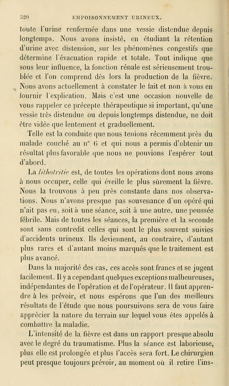 toute l'urine renfermée dans une vessie distendue depuis longtemps. Nous avons insisté, en étudiant la rétention d'urine avec distension, sur les phénomènes congestifs que détermine l'évacuation rapide et totale. Tout indique que sous leur influence, la fonction rénale est sérieusement trou- blée et l'on comprend dès lors la production de la fièvre. Nous avons actuellement à constater le fait et non à vous en fournir Texplication. Mais c'est une occasion nouvelle de vous rappeler ce précepte thérapeutique si important, qu'une vessie très distendue ou depuis longtemps distendue, ne doit être vidée que lentement et graduellement. Telle est la conduite que nous tenions récemment près du malade couché au n° 6 et qui nous a permis d'obtenir un résultat plus favorable que nous ne pouvions l'espérer tout d'abord. La lithotritie est, de toutes les opérations dont nous avons à nous occuper, celle qui éveille le plus sûrement la fièvre. Nous la trouvons à peu près constante dans nos observa- tions. Nous n'avons presque pas souvenance d'un opéré qui n'ait pas eu, soit à une séance, soit à une autre, une poussée fébrile. Mais de toutes les séances, la première et la seconde sont sans contredit celles qui sont le plus souvent suivies d'accidents urineux. Ils deviennent, au contraire, d'autant plus rares et d'autant moins marqués que le traitement est plus avancé. Dans la majorité des cas, ces accès sont francs et se jugent facilement. Il y a cependant quelques exceptions malheureuses, indépendantes de l'opération et de l'opérateur. Il faut appren- dre à les prévoir, et nous espérons que l'un des meilleurs résultats de l'étude que nous poursuivons sera de vous faire apprécier la nature du terrain sur lequel vous êtes appelés à combattre la maladie. L'intensité de la fièvre est dans un rapport presque absolu avec le degré du traumatisme. Plus la séance est laborieuse, plus elle est prolongée et plus l'accès sera fort. Le chirurgien peut presque toujours prévoir, au moment où il retire Tins-