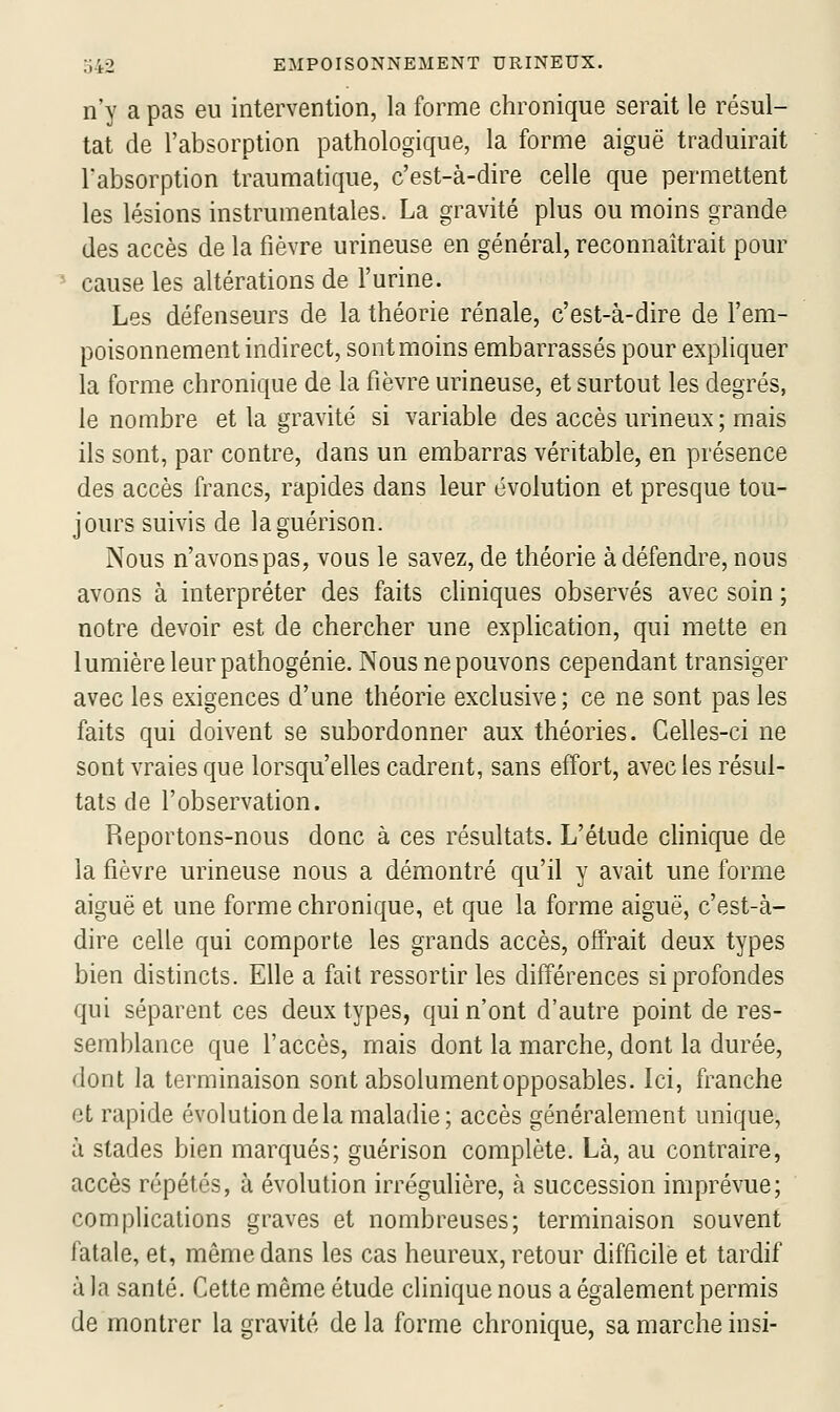 n'y a pas eu intervention, la forme chronique serait le résul- tat de l'absorption pathologique, la forme aiguë traduirait l'absorption traumatique, c'est-à-dire celle que permettent les lésions instrumentales. La gravité plus ou moins grande des accès de la fièvre urineuse en général, reconnaîtrait pour cause les altérations de l'urine. Les défenseurs de la théorie rénale, c'est-à-dire de l'em- poisonnement indirect, sont moins embarrassés pour expliquer la forme chronique de la fièvre urineuse, et surtout les degrés, le nombre et la gravité si variable des accès urineux ; mais ils sont, par contre, dans un embarras véritable, en présence des accès francs, rapides dans leur évolution et presque tou- jours suivis de laguérison. Nous n'avons pas, vous le savez, de théorie à défendre, nous avons à interpréter des faits cliniques observés avec soin ; notre devoir est de chercher une explication, qui mette en lumière leur pathogénie. Nous ne pouvons cependant transiger avec les exigences d'une théorie exclusive; ce ne sont pas les faits qui doivent se subordonner aux théories. Celles-ci ne sont vraies que lorsqu'elles cadrent, sans effort, avec les résul- tats de l'observation. Reportons-nous donc à ces résultats. L'étude chnique de la fièvre urineuse nous a démontré qu'il y avait une forme aiguë et une forme chronique, et que la forme aiguë, c'est-à- dire celle qui comporte les grands accès, offrait deux types bien distincts. Elle a fait ressortir les différences si profondes qui séparent ces deux types, qui n'ont d'autre point de res- semblance que l'accès, mais dont la marche, dont la durée, dont la terminaison sont absolument opposables. Ici, franche et rapide évolution delà maladie; accès généralement unique, à stades bien marqués; guérison complète. Là, au contraire, accès répétés, à évolution irrégulière, à succession imprévue; complications graves et nombreuses; terminaison souvent fatale, et, même dans les cas heureux, retour difficile et tardif à la santé. Cette même étude clinique nous a également permis de montrer la gravité de la forme chronique, sa marche insi-