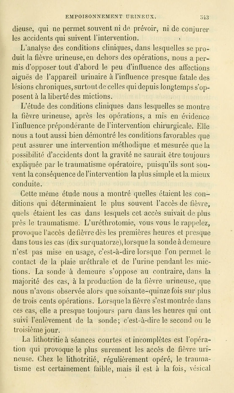 dieuse, qui ne permet souvent ni de prévoir, ni de conjurer les accidents qui suivent l'intervention. ! L'analyse des conditions cliniques, dans lesquelles se pro- duit la fièvre urineuse, en dehors des opérations, nous a per- mis d'opposer tout d'abord le peu d'influence des affections aiguës de l'appareil urinaire à l'influence presque fatale des lésions chroniques, surtout de celles qui depuis longtemps s'op- posent à la hberté des mictions. L'étude des conditions cliniques dans lesquelles se montre la fièvre urineuse, après les opérations, a mis en évidence l'influence prépondérante de l'intervention chirurgicale. Elle nous a tout aussi bien démontré les conditions favorables que peut assurer une intervention méthodique et mesurée que la possibihté d'accidents dont la gravité ne saurait être toujours expliquée par le traumatisme opératoire, puisqu'ils sont sou- vent la conséquence de l'intervention la plus simple et la mieux conduite. Cette même étude nous a montré quelles étaient les con- ditions qui déterminaient le plus souvent l'accès de fièvre, quels étaient les cas dans lesquels cet accès suivait de plus près le traumatisme. L'uréthrotomie, vous vous le rappelez, provoque l'accès de fièvre dès les premières heures et presque dans tous les cas (dix sur quatorze), lorsque la sondeàdemeure n'est pas mise en usage, c'est-à-dire lorsque l'on permet le contact de la plaie uréthrale et de l'urine pendant les mic- tions. La sonde à demeure s'oppose au contraire, dans la majorité des cas, à la production de la fièvre urineuse, que nous n'avons observée alors que soixante-quinze fois sur plus de trois cents opérations. Lorsque la fièvre s'est montrée dans ces cas, elle a presque toujours paru dans les heures qui ont suivi l'enlèvement de la sonde ; c'est-à-dire le second ou le troisième jour. La Uthotritie à séances courtes et incomplètes est l'opéra- tion qui provoque le plus su rement les accès de fièvre uri- neuse. Chez le lithotritié, régulièrement opéré, le trauma- tisme est certainement faible, mais il est à la fois, vésical