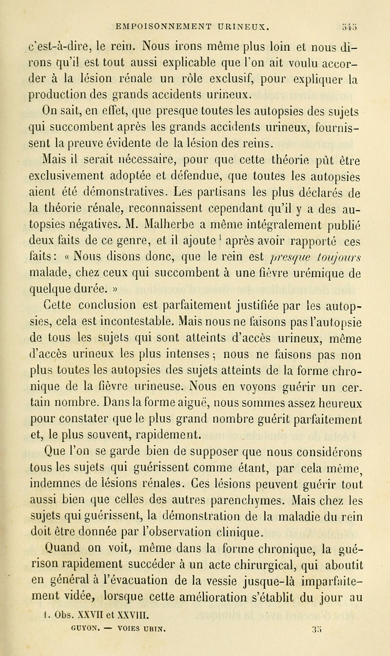 c'est-à-dire, le rein. Nous irons même plus loin et nous di- rons qu'il est tout aussi explicable que Ton ait voulu accor- der à la lésion rénale un rôle exclusif, pour expliquer la production des grands accidents urin^ux. On sait, en effet, que presque toutes les autopsies des sujets qui succombent après les grands accidents urineux, fournis- sent la preuve évidente de la lésion des reins. Mais il serait nécessaire, pour que cette théorie pût être exclusivement adoptée et défendue, que toutes les autopsies aient été démonstratives. Les partisans les plus déclarés de la théorie rénale, reconnaissent cependant qu'il y a des au- topsies négatives. M. Malherbe a même intégralement publié deux faits de ce genre, et il ajoute ^ après avoir rapporté ces faits : « Nous disons donc, que le rein est presque toujours malade, chez ceux qui succombent à une fièvre urémique de quelque durée. » Cette conclusion est parfaitement justifiée par les autop- sies, cela est incontestable. Mais nous ne faisons pas l'autopsie de tous les sujets qui sont atteints d'accès urineux, môme d'accès urineux les plus intenses ^ nous ne faisons pas non plus toutes les autopsies des sujets atteints de la forme chro- nique de la fièvre urineuse. Nous en voyons guérir un cer- tain nombre. Dans la forme aiguë, nous sommes assez heureux pour constater que le plus grand nombre guérit parfaitement et, le plus souvent, rapidement. Que l'on se garde bien de supposer que nous considérons tous les sujets qui guérissent comme étant, par cela même, indemnes de lésions rénales. Ces lésions peuvent guérir tout aussi bien que celles des autres parenchymes. Mais chez les sujets qui guérissent, la démonstration de la maladie du rein doit être donnée par l'observation clinique. Quand on voit, même dans la forme chronique, la gué- rison rapidement succéder à un acte chirurgical, qui aboutit en général à l'évacuation de la vessie jusque-là imparfaite- ment vidée, lorsque cette amélioration s'établit du jour au J. Obs. XXVII et XXVIII. GUYON. — VOIES UBIN. 33