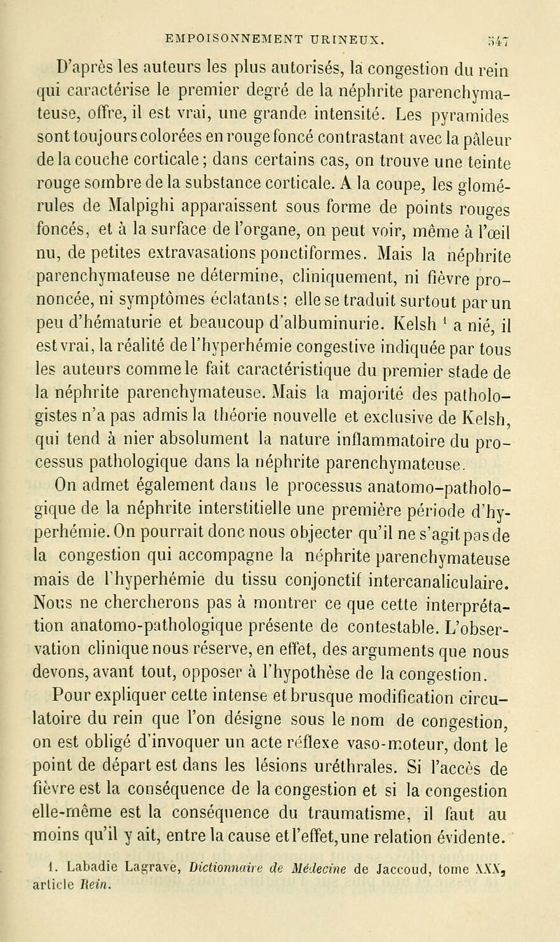 D'après les auteurs les plus autorisés, là congestion du rein qui caractérise le premier degré de la néphrite parenchyma- teuse, offre, il est vrai, une grande intensité. Les pyramides sont toujours colorées en rouge foncé contrastant avec la pâleur de la couche corticale; dans certains cas, on trouve une teinte rouge sombre de la substance corticale. A la coupe, les glomé- rules de Malpighi apparaissent sous forme de points rouo-es foncés, et à la surface de l'organe, on peut voir, même à l'œil nu, de petites extravasationsponctiformes. Mais la néphrite parenchymateuse ne détermine, cliniquement, ni fièvre pro- noncée, ni symptômes éclatants ; elle se traduit surtout par un peu d'hématurie et beaucoup d'albuminurie. Kelsh ^ a nié, il est vrai, la réalité del'hyperhémie congestive indiquée par tous les auteurs comme le fait caractéristique du premier stade de la néphrite parenchymateuse. Mais la majorité des patholo- gistes n'a pas admis la théorie nouvelle et exclusive de Kelsh qui tend à nier absolument la nature inflammatoire du pro- cessus pathologique dans la néphrite parenchymateuse. On admet également dans le processus anatomo-patholo- gique de la néphrite interstitielle une première période d'hy- perhémie. On pourrait donc nous objecter qu'il ne s'agit pas de la congestion qui accompagne la néphrite parenchymateuse mais de Thyperhémie du tissu conjonctif intercanaliculaire. Nous ne chercherons pas à montrer ce que cette interpréta- tion anatomo-pathologique présente de contestable. L'obser- vation clinique nous réserve, en effet, des arguments que nous devons, avant tout, opposer à l'hypothèse de la congestion. Pour expliquer cette intense et brusque modification circu- latoire du rein que l'on désigne sous le nom de congestion, on est obhgé d'invoquer un acte réflexe vaso-moteur, dont le point de départ est dans les lésions uréthrales. Si l'accès de fièvre est la conséquence de la congestion et si la congestion elle-même est la conséquence du traumatisme, il faut au moins qu'il y ait, entre la cause etreffet,une relation évidente. 1. Labadie Lagrave, Biciionnuire de Médecine de Jaccoud, tome \XX, article liein.