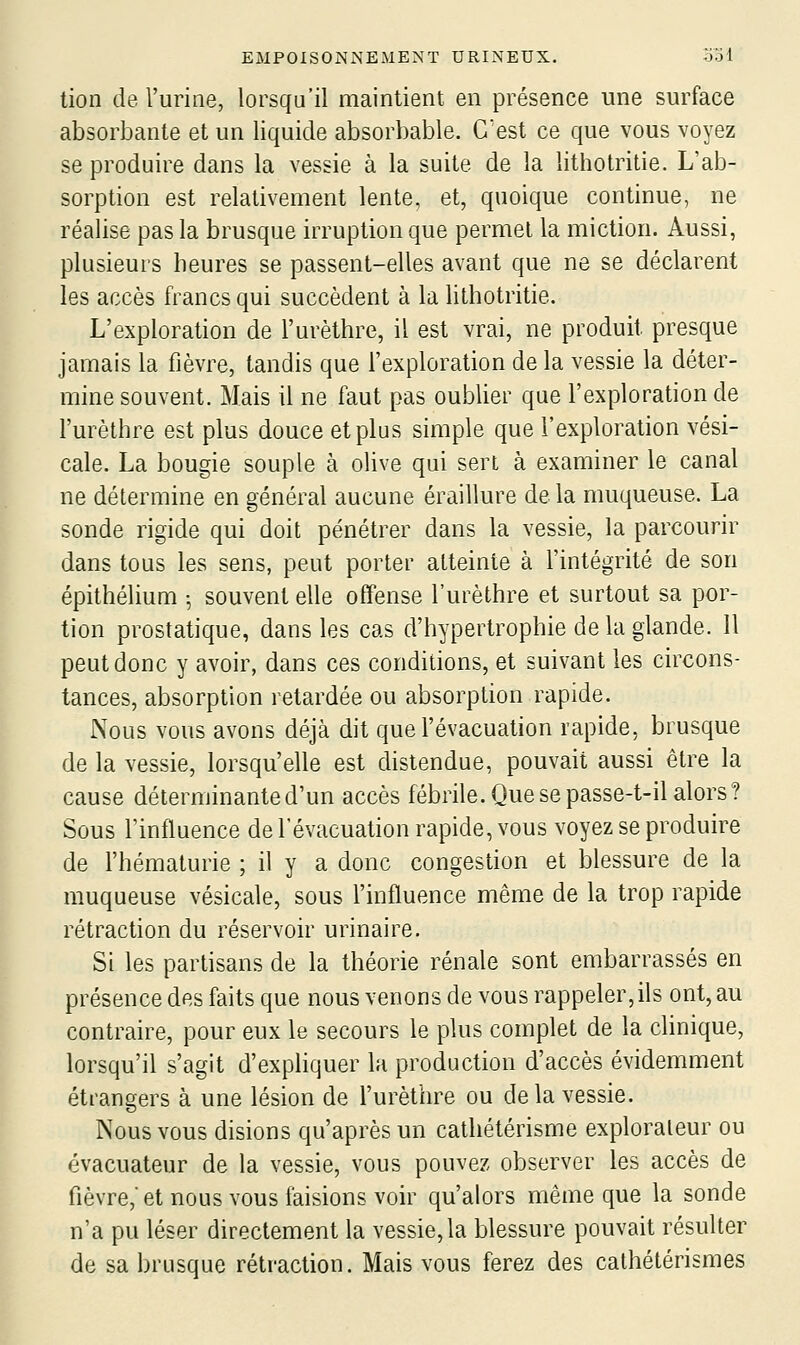 tion de l'urine, lorsqu'il maintient en présence une surface absorbante et un liquide absorbable. C'est ce que vous voyez se produire dans la vessie à la suite de la lithotritie. L'ab- sorption est relativement lente, et, quoique continue, ne réalise pas la brusque irruption que permet la miction. Aussi, plusieurs heures se passent-elles avant que ne se déclarent les accès francs qui succèdent à la lithotritie. L'exploration de l'urèthre, il est vrai, ne produit presque jamais la fièvre, tandis que l'exploration de la vessie la déter- mine souvent. Mais il ne faut pas oublier que l'exploration de l'urèthre est plus douce et plus simple que l'exploration vési- cale. La bougie souple à olive qui sert à examiner le canal ne détermine en général aucune éraillure de la muqueuse. La sonde rigide qui doit pénétrer dans la vessie, la parcourir dans tous les sens, peut porter atteinte à l'intégrité de son épithélium ^ souvent elle offense l'urèthre et surtout sa por- tion prostatique, dans les cas d'hypertrophie de la glande. Il peut donc y avoir, dans ces conditions, et suivant les circons- tances, absorption retardée ou absorption rapide. Nous vous avons déjà dit que l'évacuation rapide, brusque de la vessie, lorsqu'elle est distendue, pouvait aussi être la cause déterminante d'un accès fébrile. Que se passe-t-il alors ? Sous l'influence de l'évacuation rapide, vous voyez se produire de l'hématurie ; il y a donc congestion et blessure de la muqueuse vésicale, sous l'influence même de la trop rapide rétraction du réservoir urinaire. Si les partisans de la théorie rénale sont embarrassés en présence des faits que nous venons de vous rappeler,ils ont, au contraire, pour eux le secours le plus complet de la clinique, lorsqu'il s'agit d'expliquer la production d'accès évidemment étrangers à une lésion de l'urèthre ou de la vessie. Nous vous disions qu'après un cathétérisme explorateur ou évacuateur de la vessie, vous pouvez observer les accès de fièvre, et nous vous faisions voir qu'alors même que la sonde n'a pu léser directement la vessie, la blessure pouvait résulter de sa brusque rétraction. Mais vous ferez des cathétérismes