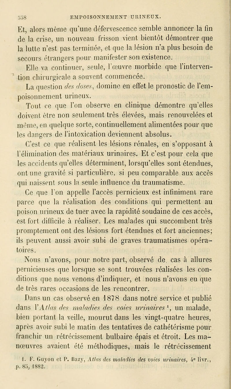 Et, alors même qu'une défervescence semble annoncer la fm de la crise, un nouveau frisson vient bientôt démontrer que la lutte n'est pas terminée, et que la lésion n'a plus besoin de secours étrangers pour manifester son existence. Elle va continuer, seule, l'œuvre morbide que l'interven- ' tion chirurgicale a souvent commencée. La question des doses, domine en eftet le pronostic de l'em- poisonnement urineux. Tout ce que l'on observe en clinique démontre qu'elles doivent être non seulement très élevées, mais renouvelées et même, en quelque sorte, continuellement alimentées pour que les dangers de l'intoxication deviennent absolus. C'est ce que réalisent les lésions rénales, en s'opposant à l'élimination des matériaux urinaires. Et c'est pour cela que les accidents qu'elles déterminent, lorsqu'elles sont étendues, ont une gravité si particulière, si peu comparable aux accès qui naissent sous la seule influence du traumatisme. Ce que l'on appelle l'accès pernicieux est infiniment rare parce que la réalisation des conditions qui permettent au poison urineux de tuer avec la rapidité soudaine de ces accès, est fort difficile à réaliser. Les malades qui succombent très promptement ont des lésions fort étendues et fort anciennes; ils peuvent aussi avoir subi de graves traumatismes opéra- toires. Nous n'avons, pour notre part, observé de. cas à allures pernicieuses que lorsque se sont trouvées réalisées les con- ditions que nous venons d'indiquer, et nous n'avons eu que de très rares occasions de les rencontrer. Dans un cas observé en 1878 dans notre service et publié dans VAfJas des maladies des voies urinaires *, un malade, bien portant la veille, mourut dans les vingt-quatre heures, après avoir subi le matin des tentatives de cathétérisme pour franchir un rétrécissement bulbaire épais et étroit. Les ma- nœuvres avaient été méthodiques, mais le rétrécissement 1. F. Guyon et P. Bazy, Atlas des maladies des voies urinaires, i^ livr., p. 80, 1882.