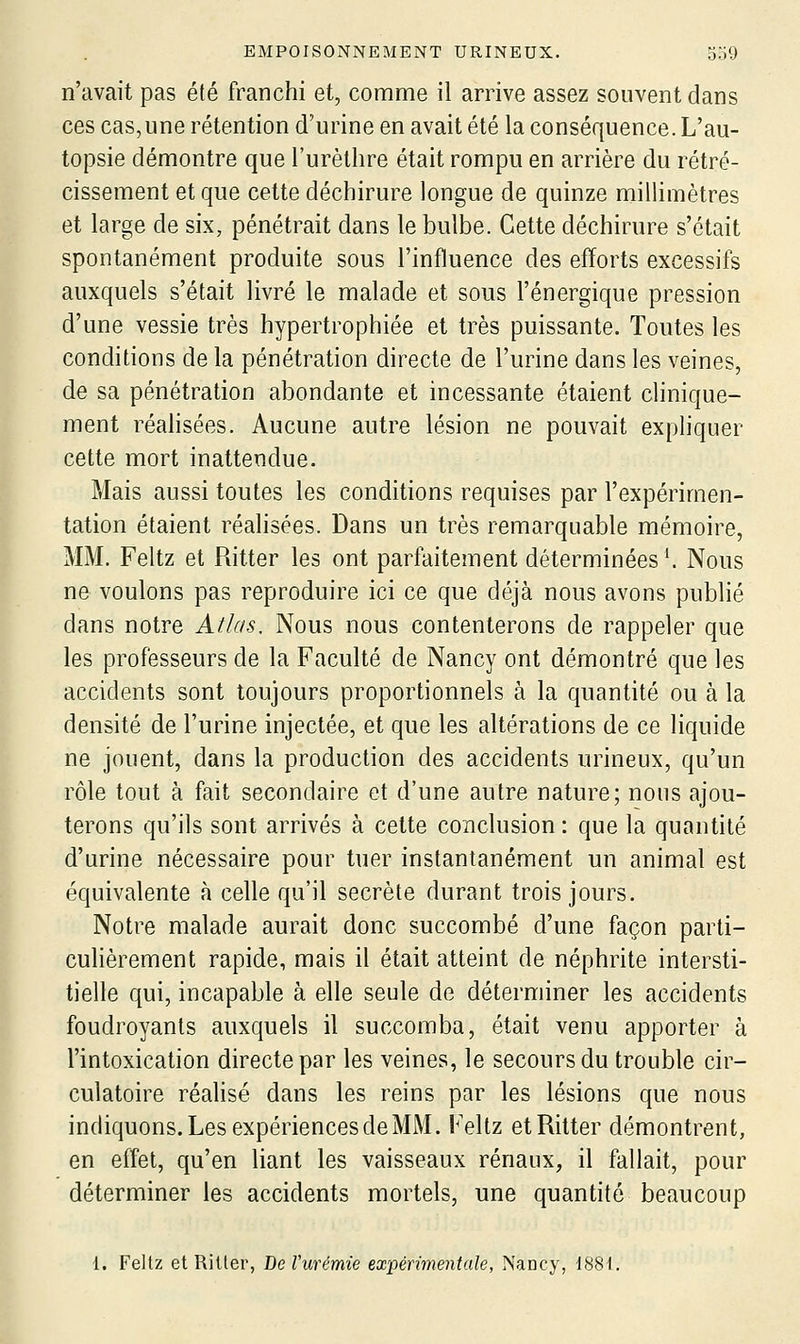 n'avait pas été franchi et, comme il arrive assez souvent dans ces cas,une rétention d'urine en avait été la conséquence. L'au- topsie démontre que l'urèthre était rompu en arrière du rétré- cissement et que cette déchirure longue de quinze millimètres et large de six, pénétrait dans le bulbe. Cette déchirure s'était spontanément produite sous l'influence des efforts excessifs auxquels s'était livré le malade et sous l'énergique pression d'une vessie très hypertrophiée et très puissante. Toutes les conditions de la pénétration directe de l'urine dans les veines, de sa pénétration abondante et incessante étaient clinique- ment réalisées. Aucune autre lésion ne pouvait expliquer cette mort inattendue. Mais aussi toutes les conditions requises par l'expérimen- tation étaient réalisées. Dans un très remarquable mémoire, MM. Feltz et Ritter les ont parfaitement déterminées'. Nous ne voulons pas reproduire ici ce que déjà nous avons publié dans notre Atlas, Nous nous contenterons de rappeler que les professeurs de la Faculté de Nancy ont démontré que les accidents sont toujours proportionnels à la quantité ou à la densité de l'urine injectée, et que les altérations de ce liquide ne jouent, dans la production des accidents urineux, qu'un rôle tout à fait secondaire et d'une autre nature; nous ajou- terons qu'ils sont arrivés à cette conclusion : que la quantité d'urine nécessaire pour tuer instantanément un animal est équivalente à celle qu'il secrète durant trois jours. Notre malade aurait donc succombé d'une façon parti- culièrement rapide, mais il était atteint de néphrite intersti- tielle qui, incapable à elle seule de déterminer les accidents foudroyants auxquels il succomba, était venu apporter à l'intoxication directe par les veines, le secours du trouble cir- culatoire réalisé dans les reins par les lésions que nous indiquons. Les expériencesdeMM. Feltz et Ritter démontrent, en effet, qu'en liant les vaisseaux rénaux, il fallait, pour déterminer les accidents mortels, une quantité beaucoup 1. Feltz et Ritter, De Vurémie expérimentale, Nancy, 1881.