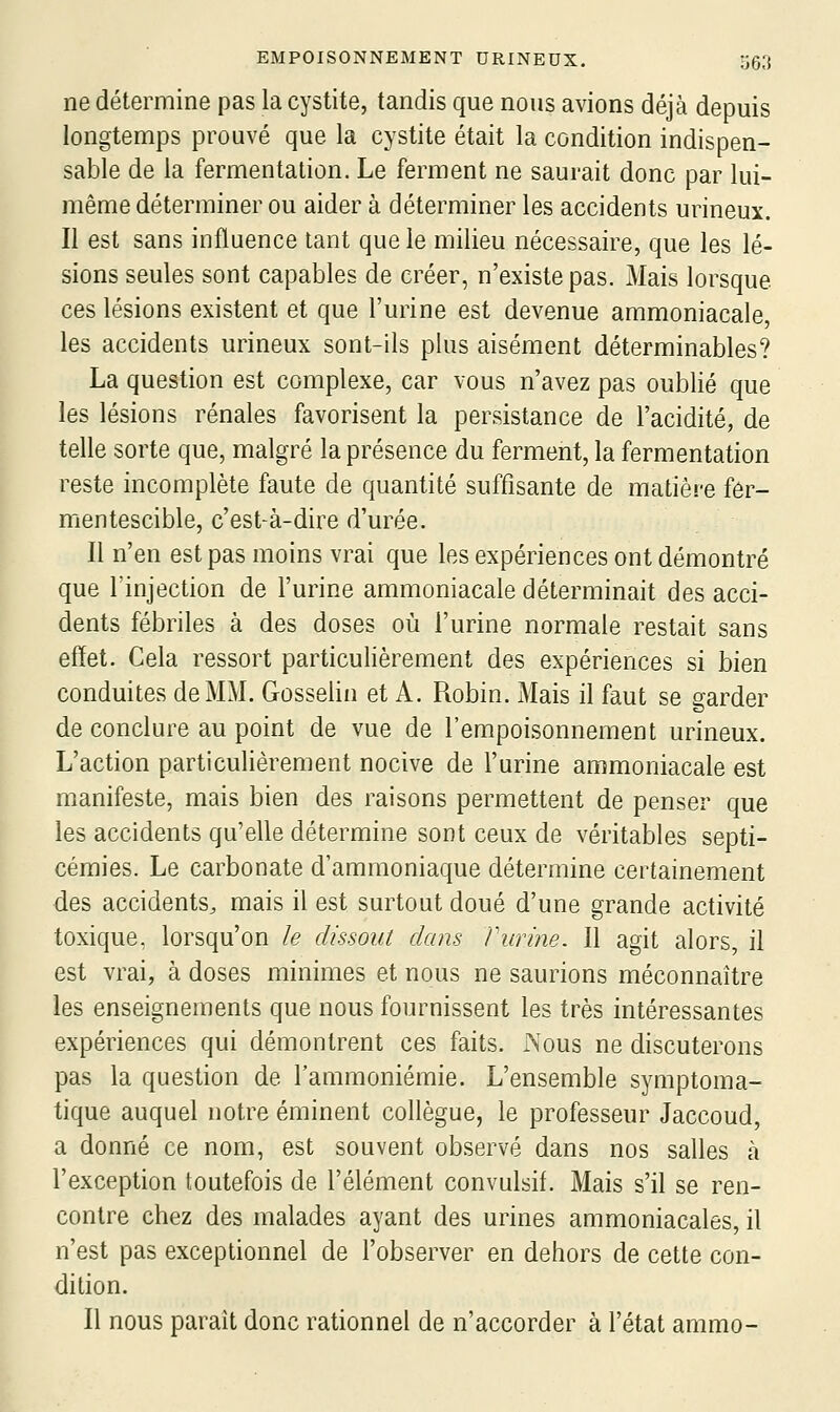 ne détermine pas la cystite, tandis que nous avions déjà depuis longtemps prouvé que la cystite était la condition indispen- sable de la fermentation. Le ferment ne saurait donc par lui- même déterminer ou aider à déterminer les accidents urineux. Il est sans influence tant que le milieu nécessaire, que les lé- sions seules sont capables de créer, n'existe pas. Mais lorsque ces lésions existent et que l'urine est devenue ammoniacale, les accidents urineux sont-Ils plus aisément déterminables? La question est complexe, car vous n'avez pas oublié que les lésions rénales favorisent la persistance de l'acidité, de telle sorte que, malgré la présence du ferment, la fermentation reste incomplète faute de quantité suffisante de matière fer- mentescible, c'est-^à-dire d'urée. Il n'en est pas moins vrai que les expériences ont démontré que l'injection de l'urine ammoniacale déterminait des acci- dents fébriles à des doses où l'urine normale restait sans effet. Cela ressort particulièrement des expériences si bien conduites de MM. Gosselin et A. Robin. Mais il faut se garder de conclure au point de vue de l'empoisonnement urineux. L'action particulièrement nocive de l'urine ammoniacale est manifeste, mais bien des raisons permettent de penser que les accidents qu'elle détermine sont ceux de véritables septi- cémies. Le carbonate d'ammoniaque détermine certainement des accidents, mais il est surtout doué d'une grande activité toxique, lorsqu'on le dissout dans Vunne. Il agit alors, il est vrai, à doses minimes et nous ne saurions méconnaître les enseignements que nous fournissent les très intéressantes expériences qui démontrent ces faits. Nous ne discuterons pas la question de l'ammoniémie. L'ensemble symptoma- tique auquel notre éminent collègue, le professeur Jaccoud, a donné ce nom, est souvent observé dans nos salles à l'exception toutefois de l'élément convulsif. Mais s'il se ren- contre chez des malades ayant des urines ammoniacales, il n'est pas exceptionnel de l'observer en dehors de cette con- dition. Il nous paraît donc rationnel de n'accorder à l'état ammo-