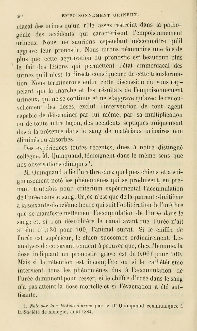 niacal des urines qu'un r(Me assez restreint dans la patho- génie des accidents qui caractérisent l'empoisonnement urineux. Nous ne saurions cependant méconnaître qu'il aggrave leur pronostic. Nous dirons néanmoins une fois de plus que cette aggravation du pronostic est beaucoup plus le fait des lésions qui permettent l'état ammoniacal des urines qu'il n'est la directe conséquence de cette transforma- tion. Nous terminerons enfin cette discussion en vous rap- pelant que la marche et les résultats de l'empoisonnement urineux, qui ne se continue et ne s'aggrave qu'avec le renou- vellement des doses, exclut Tintervention de tout agent capable de déterminer par lui-même, par sa multiplication ou de toute autre façon, des accidents septiques uniquement dus à la présence dans le sang de matériaux urinaires non éliminés ou absorbés. Des expériences toutes récentes, dues à notre distingué collègue, M. Quinquaud, témoignent dans le même sens que nos observations chniques \ M. Quinquaud a lié l'urèthre chez quelques chiens et a soi- gneusement noté les phénomènes qui se produisent, en pre- nant toutefois pour critérium expérimental l'accumulation de l'urée dans le sang. Or, ce n'est que de la quarante-huitième à la soixante-douzième heure qui suit l'oblitération de l'urèthre que se manifeste nettement l'accumulation de l'urée dans le sang; et, si l'on désobhtère le canal avant que l'urée n'ait atteint 0^',130 pour 100, l'animal survit. Si le chitïre de l'urée est supérieur, le chien succombe ordinairement. Les analyses de ce savant tendent à prouver que, chez l'homme, la dose indiquant un pronostic grave est de 0,067 pour 100. Mais si la rétention est incomplète ou si le cathétérisme intervient, tous les phénomènes dus à l'accumulation de l'urée diminuent pour cesser, si le chiffre d'urée dans le sang n'a pas atteint la dose mortelle et si l'évacuation a été suf- fisante. 1. Note sur la rétention d'urine, par le D Quinquaud communiquée à la Sociclé de biologie, août 1884.