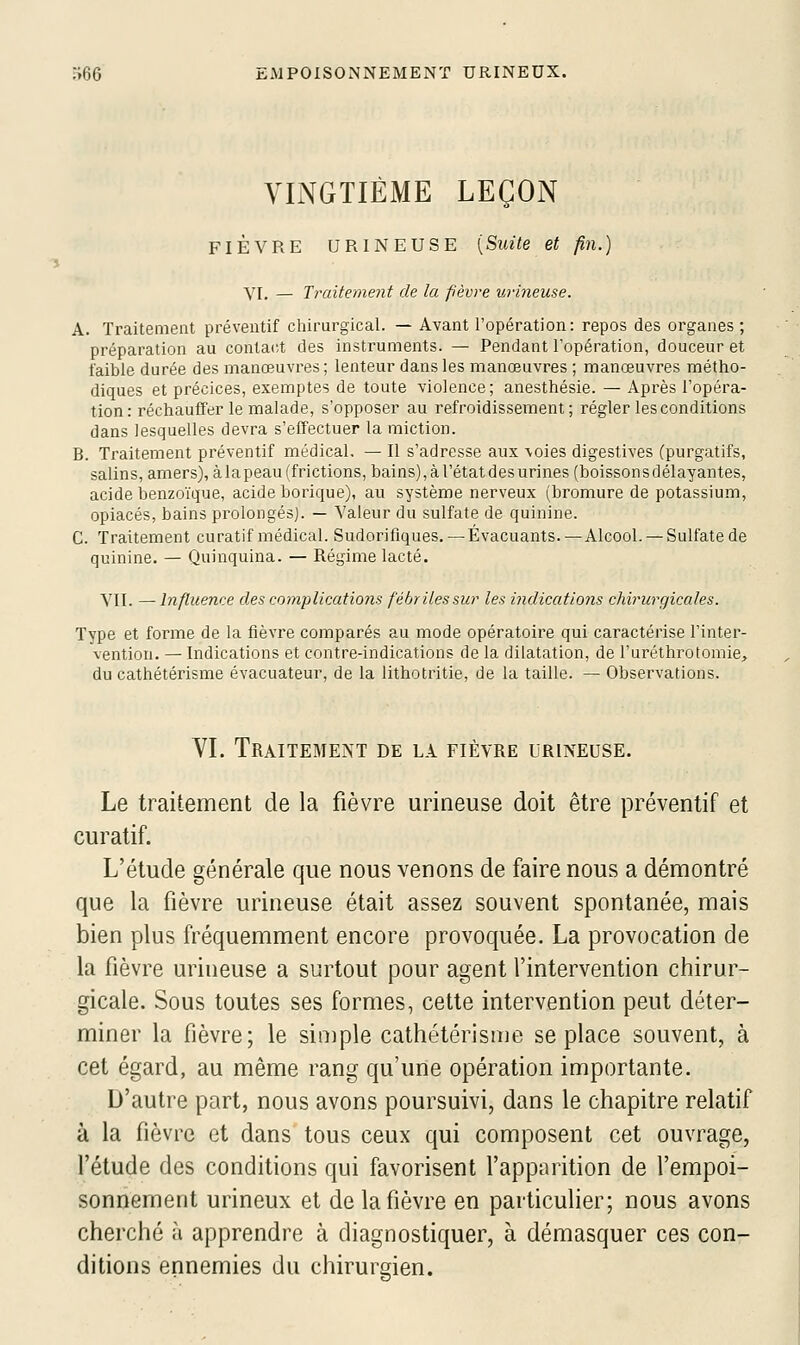 VINGTIÈME LEÇON FIÈVRE URINEUSE [Suite et fin.) YI. — Traitement de la fièvre urineuse. A. Traitement préventif chirurgical. — Avant l'opération: repos des organes ; préparation au contact des instruments. — Pendant l'opération, douceur et faible durée des manœuvres; lenteur dans les manœuvres ; manœuvres métho- diques et précices, exemptes de toute violence; anesthésie. — Après l'opéra- tion: réchauffer le malade, s'opposer au refroidissement; régler les conditions dans lesquelles devra s'effectuer la miction. B. Traitement préventif médical, — Il s'adresse aux \oies digestives (purgatifs, salins, amers), à la peau (frictions, bains), à l'état des urines (boisson s délayantes, acide benzoïque, acide borique), au système nerveux (bromure de potassium, opiacés, bains prolongés). — Valeur du sulfate de quinine. C. Traitement curatif médical. Sudorifiques. — Évacuants. — Alcool. — Sulfate de quinine. — Quinquina. — Régime lacté. VII. — Infiuence des complications fébriles sur les indications chirurgicales. Type et forme de la fièvre comparés au mode opératoire qui caractérise l'inter- vention. — Indications et contre-indications de la dilatation, de l'uréthrotomie, du cathétérisme évacuateur, de la lithotritie, de la taille. — Observations. VI. Traitement de la fièvre urineuse. Le traitement de la fièvre urineuse doit être préventif et curatif. L'étude générale que nous venons de faire nous a démontré que la fièvre urineuse était assez souvent spontanée, mais bien plus fréquemment encore provoquée. La provocation de la fièvre urineuse a surtout pour agent l'intervention chirur- gicale. Sous toutes ses formes, cette intervention peut déter- miner la fièvre; le siniple cathétérisme se place souvent, à cet égard, au même rang qu'une opération importante. D'autre part, nous avons poursuivi, dans le chapitre relatif à la fièvre et dans tous ceux qui composent cet ouvrage, l'étude des conditions qui favorisent l'apparition de l'empoi- sonnement urineux et de la fièvre en particulier; nous avons cherché à apprendre à diagnostiquer, à démasquer ces con- ditions ennemies du chirurgien.