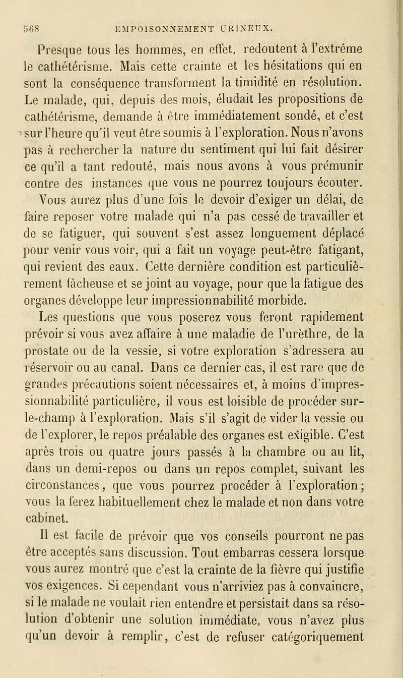 Presque tous les hommes, en effet, redoutent à l'extrême le cathétérisme. Mais cette crainte et les hésitations qui en sont la conséquence transforment la timidité en résolution. Le malade, qui, depuis des mois, éludait les propositions de cathétérisme, demande à être immédiatement sondé, et c'est ^ sur l'heure qu'il veut être soumis à l'exploration. Nous n'avons pas à rechercher la nature du sentiment qui lui fait désirer ce qu'il a tant redouté, mais nous avons à vous prémunir contre des instances que vous ne pourrez toujours écouter. Vous aurez plus d'une fois le devoir d'exiger un délai, de faire reposer votre malade qui n'a pas cessé de travailler et de se fatiguer, qui souvent s'est assez longuement déplacé pour venir vous voir, qui a fait un voyage peut-être fatigant, qui revient des eaux. Cette dernière condition est particuliè- rement fâcheuse et se joint au voyage, pour que la fatigue des organes développe leur impressionnabilité morbide. Les questions que vous poserez vous feront rapidement prévoir si vous avez affaire à une maladie de l'urèthre, de la prostate ou de la vessie, si votre exploration s'adressera au réservoir ou au canal. Dans ce dernier cas, il est rare que de grandes précautions soient nécessaires et, à moins d'impres- sionnabiHté particulière, il vous est loisible de procéder sur- le-champ à l'exploration. Mais s'il s'agit de vider la vessie ou de l'explorer, le repos préalable des organes est exigible. C'est après trois ou quatre jours passés à la chambre ou au lit, dans un demi-repos ou dans un repos complet, suivant les circonstances, que vous pourrez procéder à l'exploration ; vous la ferez habituellement chez le malade et non dans votre cabinet. 11 est facile de prévoir que vos conseils pourront ne pas être acceptés sans discussion. Tout embarras cessera lorsque vous aurez montré que c'est la crainte de la fièvre qui justifie vos exigences. Si cependant vous n'arriviez pas à convaincre, si le malade ne voulait rien entendre et persistait dans sa réso- lution d'obtenir une solution immédiate, vous n'avez plus qu'un devoir à remplir, c'est de refuser catégoriquement