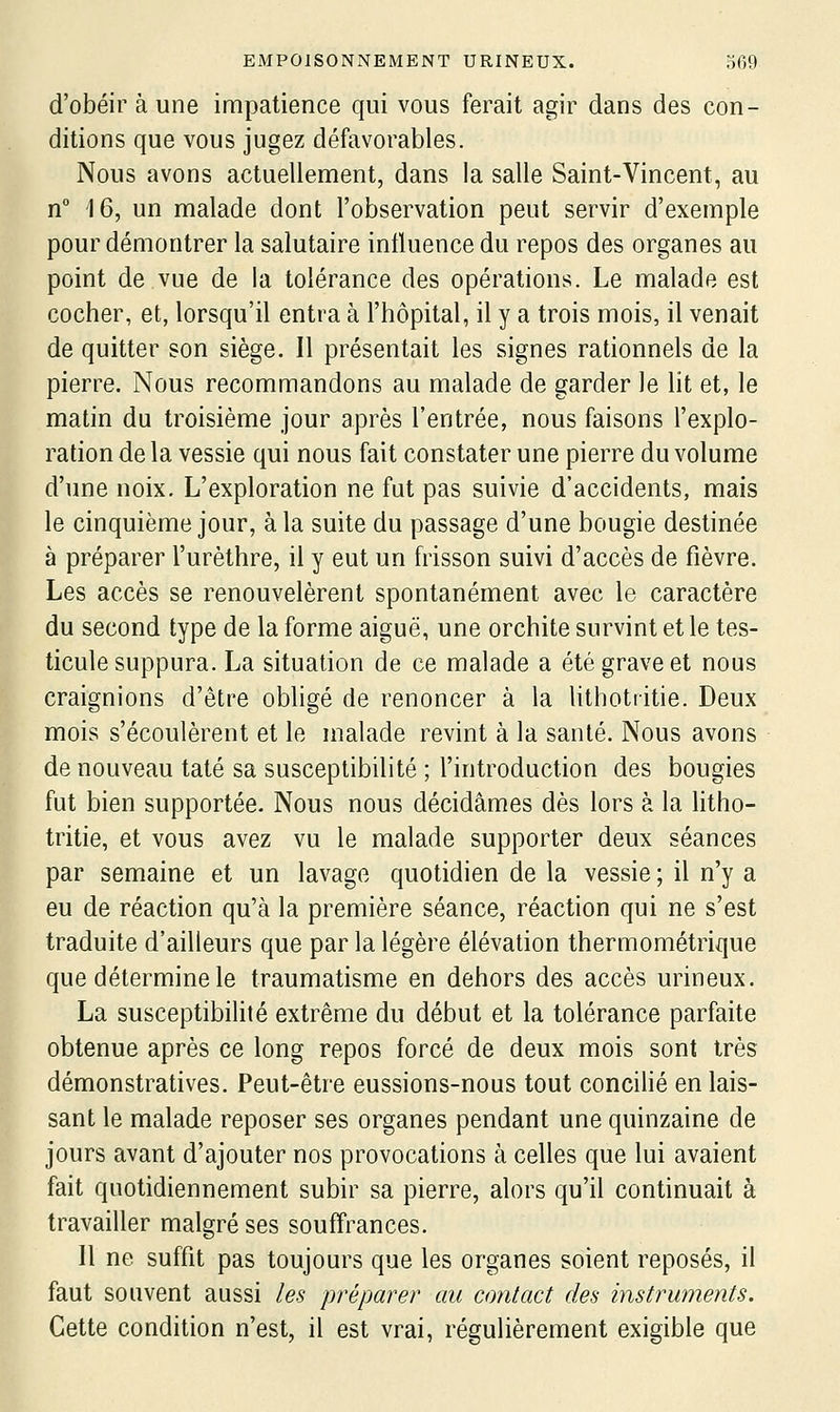 d'obéir à une impatience qui vous ferait agir dans des con- ditions que vous jugez défavorables. Nous avons actuellement, dans la salle Saint-Vincent, au n 16, un malade dont l'observation peut servir d'exemple pour démontrer la salutaire influence du repos des organes au point de vue de la tolérance des opérations. Le malade est cocher, et, lorsqu'il entra à l'hôpital, il y a trois mois, il venait de quitter son siège. Il présentait les signes rationnels de la pierre. Nous recommandons au malade de garder le lit et, le matin du troisième jour après l'entrée, nous faisons l'explo- ration de la vessie qui nous fait constater une pierre du volume d'une noix. L'exploration ne fut pas suivie d'accidents, mais le cinquième jour, à la suite du passage d'une bougie destinée à préparer l'urèthre, il y eut un frisson suivi d'accès de fièvre. Les accès se renouvelèrent spontanément avec le caractère du second type de la forme aiguë, une orchite survint et le tes- ticule suppura. La situation de ce malade a été grave et nous craignions d'être obligé de renoncer à la lithotritie. Deux mois s'écoulèrent et le malade revint à la santé. Nous avons de nouveau taté sa susceptibilité ; l'introduction des bougies fut bien supportée. Nous nous décidâmes dès lors à la litho- tritie, et vous avez vu le malade supporter deux séances par semaine et un lavage quotidien de la vessie ; il n'y a eu de réaction qu'à la première séance, réaction qui ne s'est traduite d'ailleurs que par la légère élévation thermométrique que détermine le traumatisme en dehors des accès urineux. La susceptibilité extrême du début et la tolérance parfaite obtenue après ce long repos forcé de deux mois sont très démonstratives. Peut-être eussions-nous tout concilié en lais- sant le malade reposer ses organes pendant une quinzaine de jours avant d'ajouter nos provocations à celles que lui avaient fait quotidiennement subir sa pierre, alors qu'il continuait à travailler malgré ses souffrances. Il ne suffit pas toujours que les organes soient reposés, il faut souvent aussi les préparer au contact des instruments. Cette condition n'est, il est vrai, régulièrement exigible que