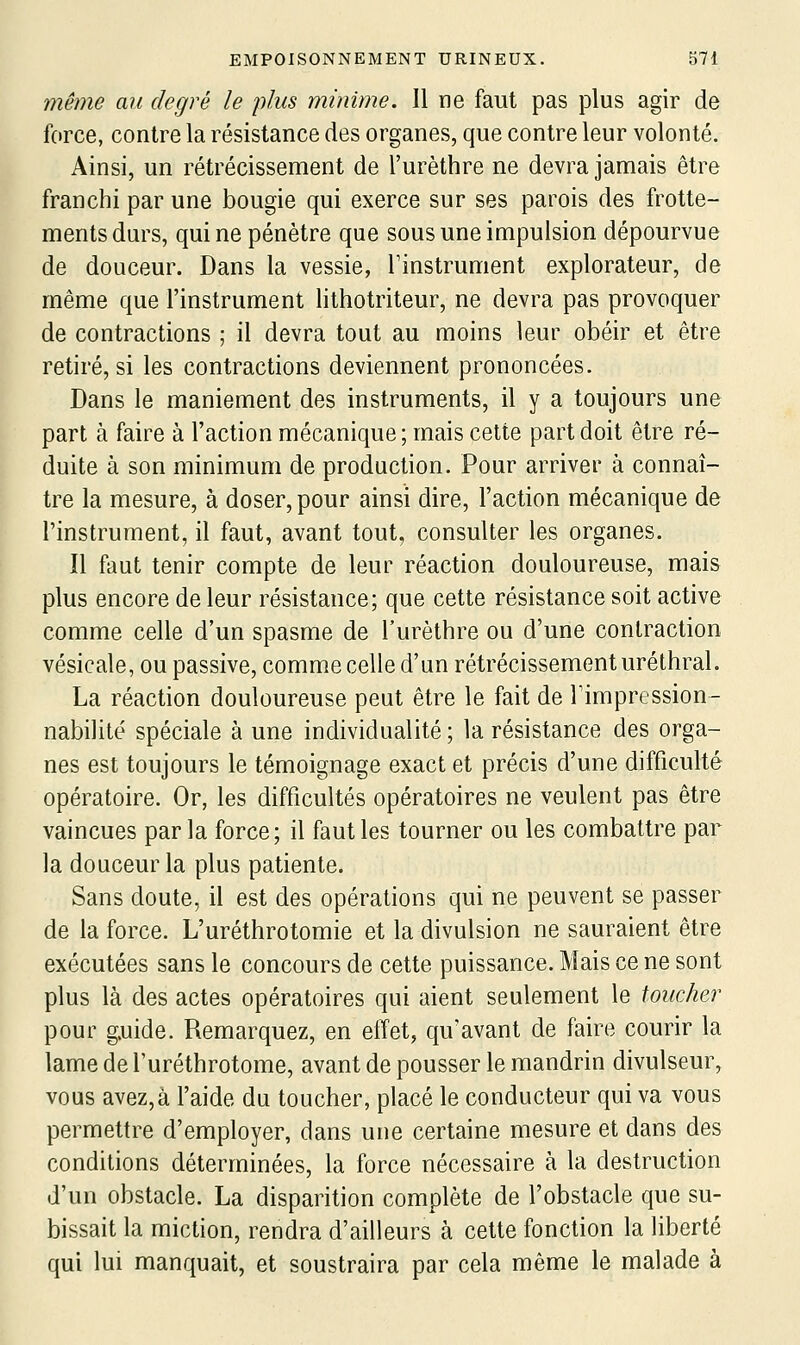 même au degré le plus minime. 11 ne faut pas plus agir de force, contre la résistance des organes, que contre leur volonté. Ainsi, un rétrécissement de l'urèthre ne devra jamais être franchi par une bougie qui exerce sur ses parois des frotte- ments durs, qui ne pénètre que sous une impulsion dépourvue de douceur. Dans la vessie, l'instrument explorateur, de même que l'instrument lithotriteur, ne devra pas provoquer de contractions ; il devra tout au moins leur obéir et être retiré, si les contractions deviennent prononcées. Dans le maniement des instruments, il y a toujours une part à faire à l'action mécanique; mais cette part doit être ré- duite à son minimum de production. Pour arriver à connaî- tre la mesure, à doser, pour ainsi dire, l'action mécanique de l'instrument, il faut, avant tout, consulter les organes. Il fout tenir compte de leur réaction douloureuse, mais plus encore de leur résistance; que cette résistance soit active comme celle d'un spasme de l'urèthre ou d'une contraction vésicale, ou passive, comme celle d'un rétrécissement uréthral. La réaction douloureuse peut être le fait de Timpression- nabilité spéciale à une individualité ; la résistance des orga- nes est toujours le témoignage exact et précis d'une difficulté opératoire. Or, les difficultés opératoires ne veulent pas être vaincues parla force; il faut les tourner ou les combattre par la douceur la plus patiente. Sans doute, il est des opérations qui ne peuvent se passer de la force. L'uréthrotomie et la divulsion ne sauraient être exécutées sans le concours de cette puissance. Mais ce ne sont plus là des actes opératoires qui aient seulement le toucher pour g.uide. Remarquez, en effet, qu'avant de faire courir la lame de Turéthrotome, avant de pousser le mandrin divulseur, vous avez,à l'aide du toucher, placé le conducteur qui va vous permettre d'employer, dans une certaine mesure et dans des conditions déterminées, la force nécessaire à la destruction d'un obstacle. La disparition complète de l'obstacle que su- bissait la miction, rendra d'ailleurs à cette fonction la liberté qui lui manquait, et soustraira par cela même le malade à