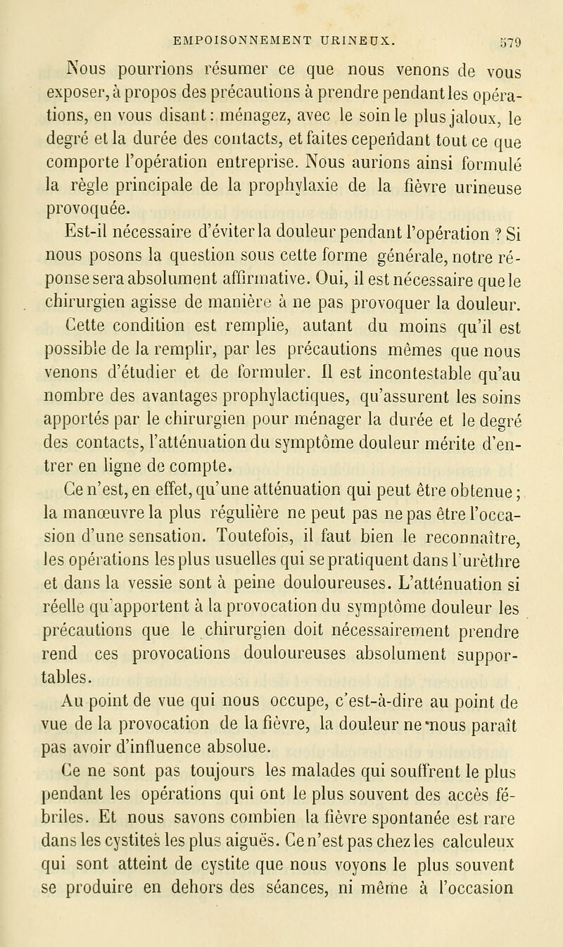 Nous pourrions résumer ce que nous venons de vous exposer, à propos des précautions à prendre pendant les opéra- tions, en vous disant: ménagez, avec le soin le plus jaloux, le degré et la durée des contacts, et faites cependant tout ce que comporte l'opération entreprise. Nous aurions ainsi formulé la règle principale de la prophylaxie de la fièvre urineuse provoquée. Est-il nécessaire d'éviter la douleur pendant l'opération ? Si nous posons la question sous cette forme générale, notre ré- ponse sera absolument affirmative. Oui, il est nécessaire que le chirurgien agisse de manière à ne pas provoquer la douleur. Cette condition est remplie, autant du moins qu'il est possible de la remphr, par les précautions mêmes que nous venons d'étudier et de formuler. Il est incontestable qu'au nombre des avantages prophylactiques, qu'assurent les soins apportés par le chirurgien pour ménager la durée et le degré des contacts, l'atténuation du symptôme douleur mérite d'en- trer en ligne de compte. Ce n'est, en effet, qu'une atténuation qui peut être obtenue ; la manœuvre la plus réguhère ne peut pas ne pas être l'occa- sion d'une sensation. Toutefois, il faut bien le reconnaître, les opérations les plus usuelles qui se pratiquent dans l'urèthre et dans la vessie sont à peine douloureuses. L'atténuation si réelle qu'apportent à la provocation du symptôme douleur les précautions que le chirurgien doit nécessairement prendre rend ces provocations douloureuses absolument suppor- tables. Au point de vue qui nous occupe, c'est-à-dire au point de vue de la provocation de la fièvre, la douleur ne mous paraît pas avoir d'influence absolue. Ce ne sont pas toujours les malades qui souffrent le plus pendant les opérations qui ont le plus souvent des accès fé- briles. Et nous savons combien la fièvre spontanée est rare dans les cystites les plus aiguës. Ce n'est pas chez les calculeux qui sont atteint de cystite que nous voyons le plus souvent se produire en dehors des séances, ni même à l'occasion