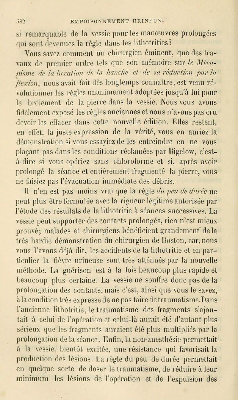 si remarquable de la vessie pour les manœuvres prolongées qui sont devenues la règle dans les lithotrities? Vous savez comment un chirurgien éminent, que des tra- vaux de premier ordre tels que son mémoire sur le Méca- nisme de la luxation de la hanche et de sa réduction par la flexion^ nous avait fait dès longtemps connaître^ est venu ré- volutionner les règles unanimement adoptées jusqu'à lui pour le broiement de la pierre dans la vessie. Nous vous avons fidèlement exposé les règles anciennes et nous n'avons pas cru devoir les effacer dans cette nouvelle édition. Elles restent, en effet, la juste expression de la vérité, vous en auriez la démonstration si vous essayiez de les enfreindre en ne vous plaçant pas dans les conditions réclamées par Bigelow, c'est- à-dire si vous opériez sans chloroforme et si, après avoir prolongé la séance et entièrement fragmenté la pierre, vous ne faisiez pas l'évacuation immédiate des débris. 11 n'en est pas moins vrai que la règle du peu de durée ne peut plus être formulée avec la rigueur légitime autorisée par l'étude des résultats de la lithotritie à séances successives. La vessie peut supporter des contacts prolongés, rien n'est mieux prouvé; malades et chirurgiens bénéficient grandement'de la très hardie démonstration du chirurgien de Boston, car, nous vous l'avons déjà dit, les accidents de la lithotritie et en par- ticulier la fièvre urineuse sont très atténués par la nouvelle méthode. La guérison est à la fois beaucoup plus rapide et beaucoup plus certaine. La vessie ne souffre donc pas de la prolongation des contacts, mais c'est, ainsi que vous le savez, à la condition très expresse de ne pas faire de traumatisme.Dans l'ancienne lithotritie, le traumatisme des fragments s'ajou- tait à celui de l'opération et celui-là aurait été d'autant plus sérieux que les fragments auraient été plus multipliés par la prolongation delà séance. Enfin, la non-anesthésie permettait à la vessie, bientôt excitée, une résistance qui favorisait la production des lésions. La règle du peu de durée permettait en quelque sorte de doser le traumatisme, de réduire à leur minimum les lésions de l'opération et de l'expulsion des