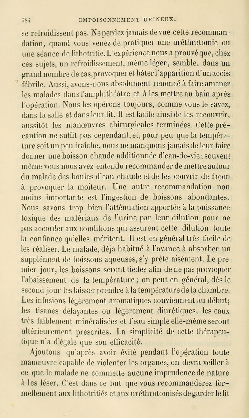 se refroidissent pas. Ne perdez jamais de vue cette recomman- dation, quand vous venez de pratiijuer une uréthrotomie ou une séance de lithotritie. L'expérience nous a prouvé que, chez ces sujets, un refroidissement, même léger, semble, dans un grand nombre de cas,provoquer et hâter l'apparition d'un accès fébrile. Aussi, avons-nous absolument renoncé à faire amener les malades dans l'amphithéâtre et à les mettre au bain après l'opération. Nous les opérons toujours, comme vous le savez, dans la salle et dans leur lit. Il est facile ainsi de les recouvrir, aussitôt les manœuvres chirurgicales terminées. Cette pré- caution ne suffit pas cependant, et, pour peu que la tempéra- ture soit un peu fraîche, nous ne manquons jamais de leur faire donner une boisson chaude additionnée d'eau-de-vie; souvent même vous nous avez entendu recommander de mettre autour du malade des boules d'eau chaude et de les couvrir de façon à provoquer la moiteur. Une autre recommandation non moins importante est l'ingestion de boissons abondantes. Nous savons trop bien l'atténuation apportée à la puissance toxique des matériaux de l'urine par leur dilution pour ne pas accorder aux conditions qui assurent cette dilution toute la confiance qu'elles méritent. 11 est en général très facile de les réaliser. Le malade, déjà habitué à l'avance à absorber un supplément de boissons aqueuses, s'y prête aisément. Le pre- mier jour, les boissons seront tièdes afin de ne pas provoquer l'abaissement de la température ; on peut en général, dès le second jour les laisser prendre à la température de la chambre. Les infusions légèrement aromatiques conviennent au début; les tisanes délayantes ou légèrement diurétiques, les eaux très faiblement minérahsées et l'eau simple elle-même seront ultérieurement prescrites. La simpficité de cette thérapeu- tique n'a d'égale que son efficacité. Ajoutons qu'après avoir évité pendant l'opération toute manœuvre capable de violenter les organes, on devra veillera ce que le malade ne commette aucune imprudence de nature à les léser. C'est dans ce but que vous recommanderez for- mellement aux litholritiés etauxuréthrotomisésdegarderlelit