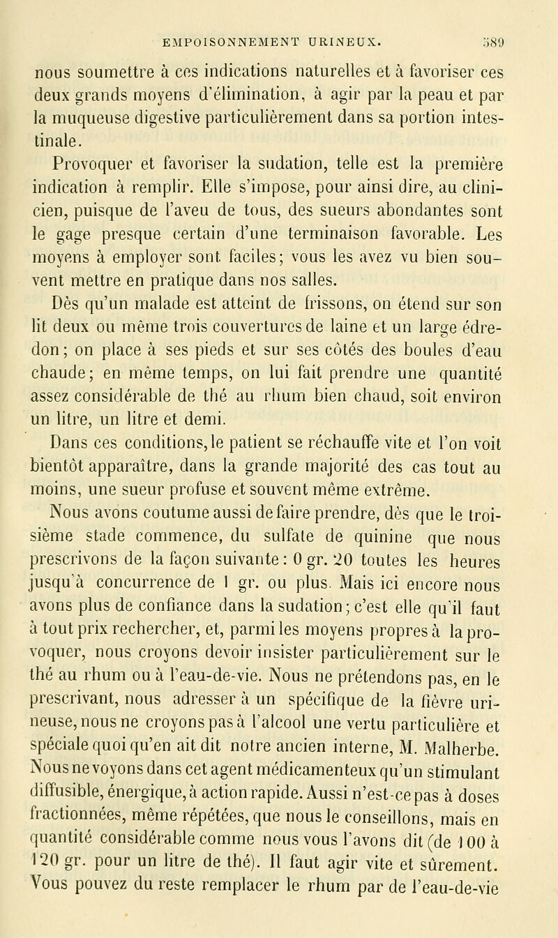 nous soumettre à ces indications naturelles et à favoriser ces deux grands moyens d'élimination, à agir par la peau et par la muqueuse digestive particulièrement dans sa portion intes- tinale. Provoquer et favoriser la sudation, telle est la première indication à remplir. Elle s'impose, pour ainsi dire, au clini- cien, puisque de l'aveu de tous, des sueurs abondantes sont le gage presque certain d'une terminaison favorable. Les moyens à employer sont faciles; vous les avez vu bien sou- vent mettre en pratique dans nos salles. Dès qu'un malade est atteint de frissons, on étend sur son lit deux ou même trois couvertures de laine et un large édre- don ; on place à ses pieds et sur ses côtés des boules d'eau chaude; en même temps, on lui fait prendre une quantité assez considérable de thé au rhum bien chaud, soit environ un litre, un litre et demi. Dans ces conditions, le patient se réchauffe vite et l'on voit bientôt apparaître, dans la grande majorité des cas tout au moins, une sueur profuse et souvent même extrême. Nous avons coutume aussi défaire prendre, dès que le troi- sième stade commence, du sulfate de quinine que nous prescrivons de la façon suivante: 0 gr. 20 toutes les heures jusqu'à concurrence de 1 gr. ou plus. IVIais ici encore nous avons plus de confiance dans la sudation; c'est elle qu'il faut à tout prix rechercher, et, parmi les moyens propres à la pro- voquer, nous croyons devoir insister particulièrement sur le thé au rhum ou à l'eau-de-vie. Nous ne prétendons pas, en le prescrivant, nous adresser à un spécifique de la fièvre uri- neuse,nousne croyons pas à l'alcool une vertu particulière et spéciale quoi qu'en ait dit notre ancien interne, M. Malherbe. Nous ne voyons dans cet agent médicamenteux qu'un stimulant diffusible, énergique, à action rapide. Aussi n'est-ce pas à doses fractionnées, même répétées, que nous le conseillons, mais en quantité considérable comme nous vous l'avons dit (de 100 à 120 gr. pour un litre de thé). 11 faut agir vite et sûrement. Vous pouvez du reste remplacer le rhum par de l'eau-de-vie